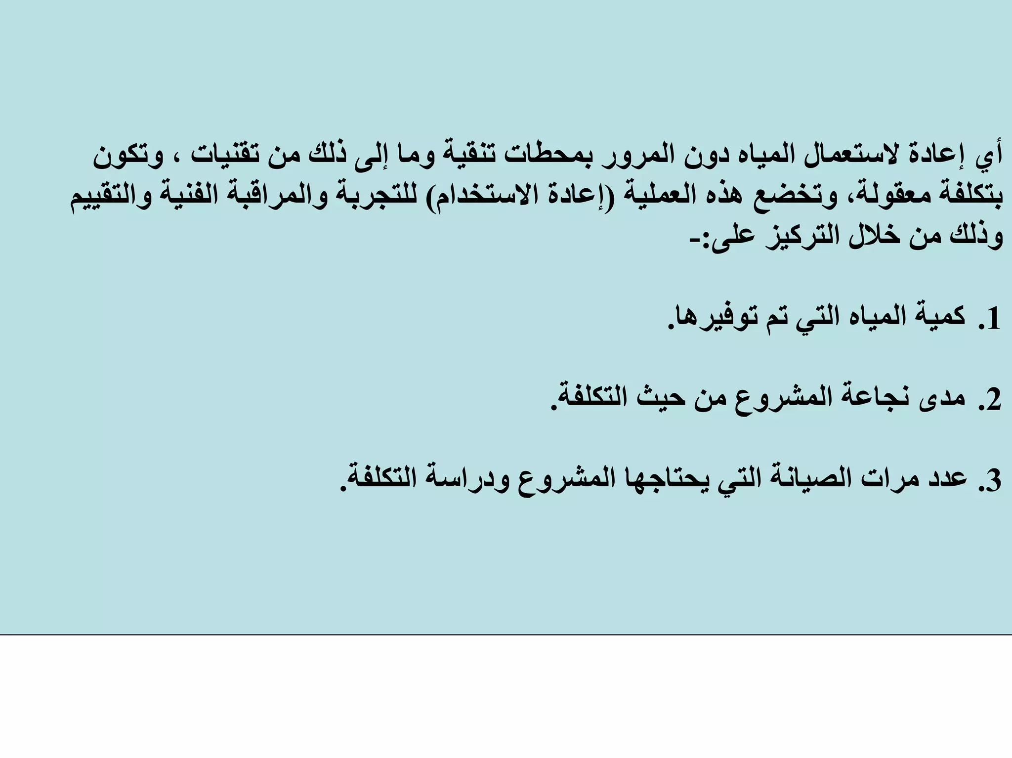 ‫ﻣﻦ‬ ‫ذﻟﻚ‬ ‫إﻟﻰ‬ ‫وﻣﺎ‬ ‫ﺗﻨﻘﻴﺔ‬ ‫ﺑﻤﺤﻄﺎت‬ ‫اﻟﻤﺮور‬ ‫دون‬ ‫اﻟﻤﻴﺎﻩ‬ ‫ﻻﺳﺘﻌﻤﺎل‬ ‫إﻋﺎدة‬ ‫أي‬‫وﺗﻜﻮن‬ ، ‫ﺗﻘﻨﻴﺎت‬
‫اﻟﻌﻤﻠﻴﺔ‬ ‫هﺬﻩ‬ ‫وﺗﺨﻀﻊ‬ ،‫ﻣﻌﻘﻮﻟﺔ‬ ‫ﺑﺘﻜﻠﻔﺔ‬)‫اﻻﺳﺘﺨﺪام‬ ‫إﻋﺎدة‬(‫واﻟﺘﻘﻴﻴﻢ‬ ‫اﻟﻔﻨﻴﺔ‬ ‫واﻟﻤﺮاﻗﺒﺔ‬ ‫ﻟﻠﺘﺠﺮﺑﺔ‬
‫ﻋﻠﻰ‬ ‫اﻟﺘﺮآﻴﺰ‬ ‫ﺧﻼل‬ ‫ﻣﻦ‬ ‫وذﻟﻚ‬:-
.1‫ﺗﻮﻓﻴﺮهﺎ‬ ‫ﺗﻢ‬ ‫اﻟﺘﻲ‬ ‫اﻟﻤﻴﺎﻩ‬ ‫آﻤﻴﺔ‬.
.2‫ﻣﺪى‬‫ﻧﺠﺎﻋﺔ‬‫اﻟﺘﻜﻠﻔﺔ‬ ‫ﺣﻴﺚ‬ ‫ﻣﻦ‬ ‫اﻟﻤﺸﺮوع‬.
3.‫اﻟﺘﻜﻠﻔﺔ‬ ‫ودراﺳﺔ‬ ‫اﻟﻤﺸﺮوع‬ ‫ﻳﺤﺘﺎﺟﻬﺎ‬ ‫اﻟﺘﻲ‬ ‫اﻟﺼﻴﺎﻧﺔ‬ ‫ﻣﺮات‬ ‫ﻋﺪد‬.
 