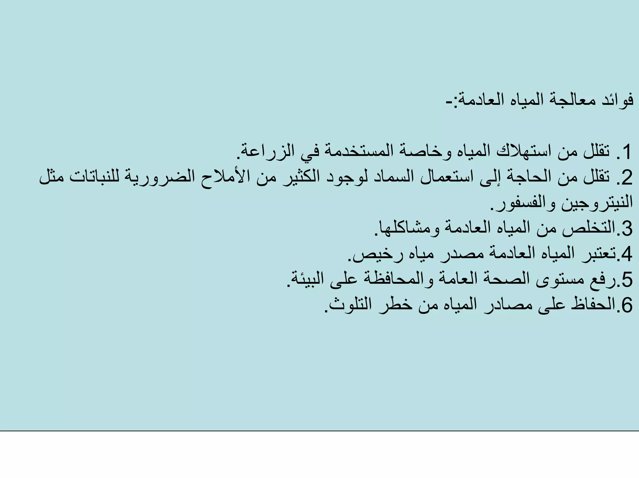 ‫اﻟﻌﺎدﻣﺔ‬ ‫اﻟﻤﻴﺎﻩ‬ ‫ﻣﻌﺎﻟﺠﺔ‬ ‫ﻓﻮاﺋﺪ‬:-
.1‫اﻟﺰراﻋﺔ‬ ‫ﻓﻲ‬ ‫اﻟﻤﺴﺘﺨﺪﻣﺔ‬ ‫وﺧﺎﺻﺔ‬ ‫اﻟﻤﻴﺎﻩ‬ ‫اﺳﺘﻬﻼك‬ ‫ﻣﻦ‬ ‫ﺗﻘﻠﻞ‬.
.2‫اﻟﻀﺮور‬ ‫اﻷﻣﻼح‬ ‫ﻣﻦ‬ ‫اﻟﻜﺜﻴﺮ‬ ‫ﻟﻮﺟﻮد‬ ‫اﻟﺴﻤﺎد‬ ‫اﺳﺘﻌﻤﺎل‬ ‫إﻟﻰ‬ ‫اﻟﺤﺎﺟﺔ‬ ‫ﻣﻦ‬ ‫ﺗﻘﻠﻞ‬‫ﻣﺜﻞ‬ ‫ﻟﻠﻨﺒﺎﺗﺎت‬ ‫ﻳﺔ‬
‫واﻟﻔﺴﻔﻮر‬ ‫اﻟﻨﻴﺘﺮوﺟﻴﻦ‬.
.3‫وﻣﺸﺎآﻠﻬﺎ‬ ‫اﻟﻌﺎدﻣﺔ‬ ‫اﻟﻤﻴﺎﻩ‬ ‫ﻣﻦ‬ ‫اﻟﺘﺨﻠﺺ‬.
.4‫رﺧﻴﺺ‬ ‫ﻣﻴﺎﻩ‬ ‫ﻣﺼﺪر‬ ‫اﻟﻌﺎدﻣﺔ‬ ‫اﻟﻤﻴﺎﻩ‬ ‫ﺗﻌﺘﺒﺮ‬.
.5‫اﻟﺒﻴﺌﺔ‬ ‫ﻋﻠﻰ‬ ‫واﻟﻤﺤﺎﻓﻈﺔ‬ ‫اﻟﻌﺎﻣﺔ‬ ‫اﻟﺼﺤﺔ‬ ‫ﻣﺴﺘﻮى‬ ‫رﻓﻊ‬.
.6‫اﻟﺘﻠﻮث‬ ‫ﺧﻄﺮ‬ ‫ﻣﻦ‬ ‫اﻟﻤﻴﺎﻩ‬ ‫ﻣﺼﺎدر‬ ‫ﻋﻠﻰ‬ ‫اﻟﺤﻔﺎظ‬.
 