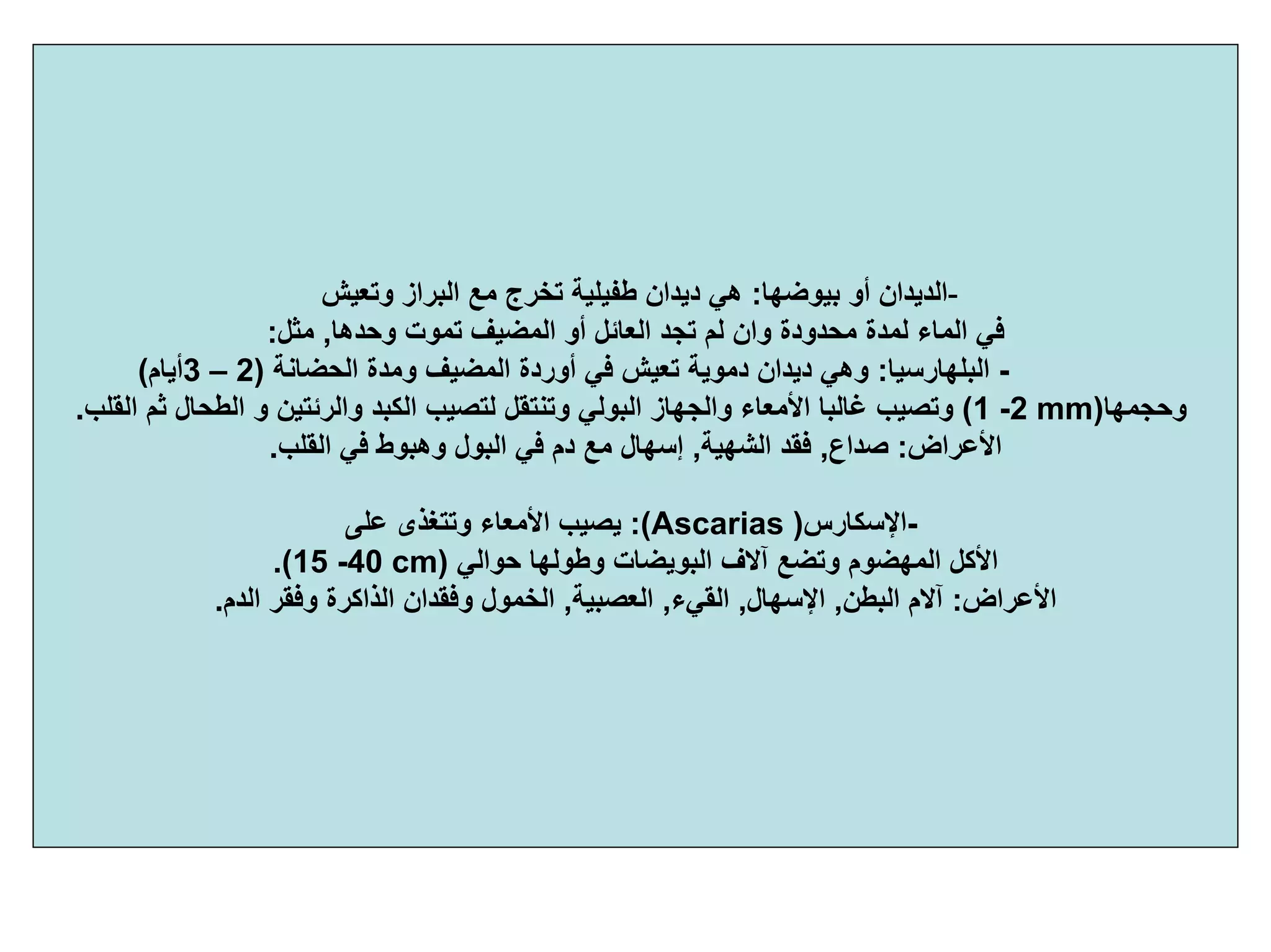 -‫أو‬ ‫اﻟﺪﻳﺪان‬‫ﺑﻴﻮﺿﻬﺎ‬:‫وﺗﻌﻴﺶ‬ ‫اﻟﺒﺮاز‬ ‫ﻣﻊ‬ ‫ﺗﺨﺮج‬ ‫ﻃﻔﻴﻠﻴﺔ‬ ‫دﻳﺪان‬ ‫هﻲ‬
‫وﺣﺪهﺎ‬ ‫ﺗﻤﻮت‬ ‫اﻟﻤﻀﻴﻒ‬ ‫أو‬ ‫اﻟﻌﺎﺋﻞ‬ ‫ﺗﺠﺪ‬ ‫ﻟﻢ‬ ‫وان‬ ‫ﻣﺤﺪودة‬ ‫ﻟﻤﺪة‬ ‫اﻟﻤﺎء‬ ‫ﻓﻲ‬,‫ﻣﺜﻞ‬:
-‫اﻟﺒﻠﻬﺎرﺳﻴﺎ‬:‫اﻟﺤﻀﺎﻧﺔ‬ ‫وﻣﺪة‬ ‫اﻟﻤﻀﻴﻒ‬ ‫أوردة‬ ‫ﻓﻲ‬ ‫ﺗﻌﻴﺶ‬ ‫دﻣﻮﻳﺔ‬ ‫دﻳﺪان‬ ‫وهﻲ‬)2–3‫أﻳﺎم‬(
‫وﺣﺠﻤﻬﺎ‬)1 -2 mm(‫و‬ ‫واﻟﺮﺋﺘﻴﻦ‬ ‫اﻟﻜﺒﺪ‬ ‫ﻟﺘﺼﻴﺐ‬ ‫وﺗﻨﺘﻘﻞ‬ ‫اﻟﺒﻮﻟﻲ‬ ‫واﻟﺠﻬﺎز‬ ‫اﻷﻣﻌﺎء‬ ‫ﻏﺎﻟﺒﺎ‬ ‫وﺗﺼﻴﺐ‬‫اﻟﻘﻠﺐ‬ ‫ﺛﻢ‬ ‫اﻟﻄﺤﺎل‬.
‫اﻷﻋﺮاض‬:‫ﺻﺪاع‬,‫اﻟﺸﻬﻴﺔ‬ ‫ﻓﻘﺪ‬,‫اﻟﻘﻠﺐ‬ ‫ﻓﻲ‬ ‫وهﺒﻮط‬ ‫اﻟﺒﻮل‬ ‫ﻓﻲ‬ ‫دم‬ ‫ﻣﻊ‬ ‫إﺳﻬﺎل‬.
-‫اﻹﺳﻜﺎرس‬)Ascarias:(‫ﻋﻠﻰ‬ ‫وﺗﺘﻐﺬى‬ ‫اﻷﻣﻌﺎء‬ ‫ﻳﺼﻴﺐ‬
‫ﺣﻮاﻟﻲ‬ ‫وﻃﻮﻟﻬﺎ‬ ‫اﻟﺒﻮﻳﻀﺎت‬ ‫ﺁﻻف‬ ‫وﺗﻀﻊ‬ ‫اﻟﻤﻬﻀﻮم‬ ‫اﻷآﻞ‬)15 -40 cm.(
‫اﻷﻋﺮاض‬:‫اﻟﺒﻄﻦ‬ ‫ﺁﻻم‬,‫اﻹﺳﻬﺎل‬,‫اﻟﻘﻲء‬,‫اﻟﻌﺼﺒﻴﺔ‬,‫اﻟﺪم‬ ‫وﻓﻘﺮ‬ ‫اﻟﺬاآﺮة‬ ‫وﻓﻘﺪان‬ ‫اﻟﺨﻤﻮل‬.
 