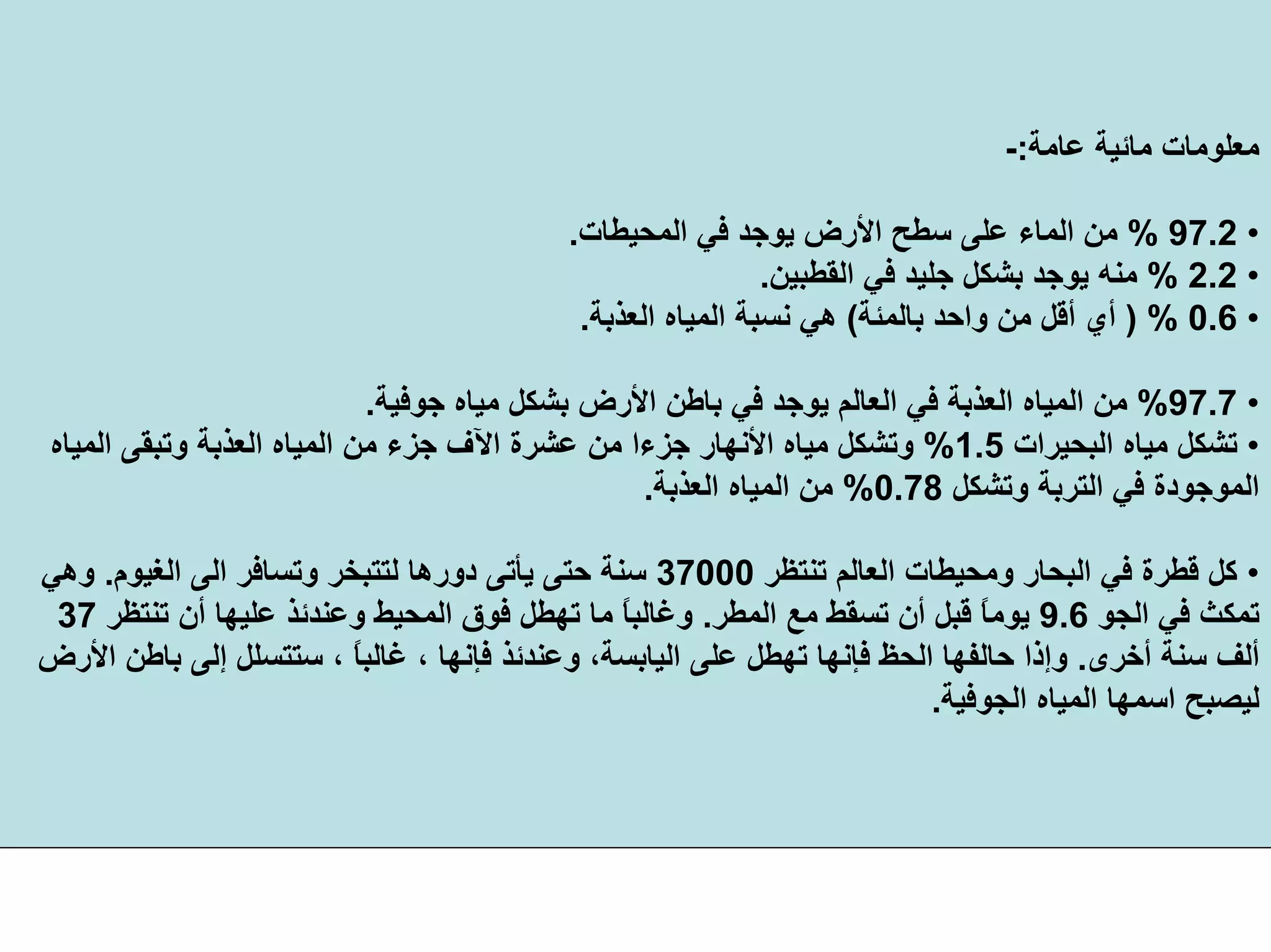 ‫ﻋﺎﻣﺔ‬ ‫ﻣﺎﺋﻴﺔ‬ ‫ﻣﻌﻠﻮﻣﺎت‬:-
•97.2%‫اﻟﻤﺤﻴﻄﺎت‬ ‫ﻓﻲ‬ ‫ﻳﻮﺟﺪ‬ ‫اﻷرض‬ ‫ﺳﻄﺢ‬ ‫ﻋﻠﻰ‬ ‫اﻟﻤﺎء‬ ‫ﻣﻦ‬.
•2.2%‫اﻟﻘﻄﺒﻴﻦ‬ ‫ﻓﻲ‬ ‫ﺟﻠﻴﺪ‬ ‫ﺑﺸﻜﻞ‬ ‫ﻳﻮﺟﺪ‬ ‫ﻣﻨﻪ‬.
•0.6) %‫واﺣﺪ‬ ‫ﻣﻦ‬ ‫أﻗﻞ‬ ‫أي‬‫ﺑﺎﻟﻤﺌﺔ‬(‫اﻟﻌﺬﺑﺔ‬ ‫اﻟﻤﻴﺎﻩ‬ ‫ﻧﺴﺒﺔ‬ ‫هﻲ‬.
•97.7%‫ﺟﻮﻓﻴﺔ‬ ‫ﻣﻴﺎﻩ‬ ‫ﺑﺸﻜﻞ‬ ‫اﻷرض‬ ‫ﺑﺎﻃﻦ‬ ‫ﻓﻲ‬ ‫ﻳﻮﺟﺪ‬ ‫اﻟﻌﺎﻟﻢ‬ ‫ﻓﻲ‬ ‫اﻟﻌﺬﺑﺔ‬ ‫اﻟﻤﻴﺎﻩ‬ ‫ﻣﻦ‬.
•‫اﻟﺒﺤﻴﺮات‬ ‫ﻣﻴﺎﻩ‬ ‫ﺗﺸﻜﻞ‬1.5%‫ﻋﺸﺮة‬ ‫ﻣﻦ‬ ‫ﺟﺰءا‬ ‫اﻷﻧﻬﺎر‬ ‫ﻣﻴﺎﻩ‬ ‫وﺗﺸﻜﻞ‬‫اﻵف‬‫اﻟﻤﻴﺎﻩ‬ ‫وﺗﺒﻘﻰ‬ ‫اﻟﻌﺬﺑﺔ‬ ‫اﻟﻤﻴﺎﻩ‬ ‫ﻣﻦ‬ ‫ﺟﺰء‬
‫وﺗﺸﻜﻞ‬ ‫اﻟﺘﺮﺑﺔ‬ ‫ﻓﻲ‬ ‫اﻟﻤﻮﺟﻮدة‬0.78%‫اﻟﻌﺬﺑﺔ‬ ‫اﻟﻤﻴﺎﻩ‬ ‫ﻣﻦ‬.
•‫ﺗﻨﺘﻈﺮ‬ ‫اﻟﻌﺎﻟﻢ‬ ‫وﻣﺤﻴﻄﺎت‬ ‫اﻟﺒﺤﺎر‬ ‫ﻓﻲ‬ ‫ﻗﻄﺮة‬ ‫آﻞ‬37000‫اﻟﻐﻴﻮم‬ ‫اﻟﻰ‬ ‫وﺗﺴﺎﻓﺮ‬ ‫ﻟﺘﺘﺒﺨﺮ‬ ‫دورهﺎ‬ ‫ﻳﺄﺗﻰ‬ ‫ﺣﺘﻰ‬ ‫ﺳﻨﺔ‬.‫وهﻲ‬
‫اﻟﺠﻮ‬ ‫ﻓﻲ‬ ‫ﺗﻤﻜﺚ‬9.6‫اﻟﻤﻄﺮ‬ ‫ﻣﻊ‬ ‫ﺗﺴﻘﻂ‬ ‫أن‬ ‫ﻗﺒﻞ‬ ً‫ﺎ‬‫ﻳﻮﻣ‬.‫ﺗﻨﺘﻈﺮ‬ ‫أن‬ ‫ﻋﻠﻴﻬﺎ‬ ‫وﻋﻨﺪﺋﺬ‬ ‫اﻟﻤﺤﻴﻂ‬ ‫ﻓﻮق‬ ‫ﺗﻬﻄﻞ‬ ‫ﻣﺎ‬ ً‫ﺎ‬‫وﻏﺎﻟﺒ‬37
‫أﺧﺮى‬ ‫ﺳﻨﺔ‬ ‫أﻟﻒ‬.، ً‫ﺎ‬‫ﻏﺎﻟﺒ‬ ، ‫ﻓﺈﻧﻬﺎ‬ ‫وﻋﻨﺪﺋﺬ‬ ،‫اﻟﻴﺎﺑﺴﺔ‬ ‫ﻋﻠﻰ‬ ‫ﺗﻬﻄﻞ‬ ‫ﻓﺈﻧﻬﺎ‬ ‫اﻟﺤﻆ‬ ‫ﺣﺎﻟﻔﻬﺎ‬ ‫وإذا‬‫اﻷرض‬ ‫ﺑﺎﻃﻦ‬ ‫إﻟﻰ‬ ‫ﺳﺘﺘﺴﻠﻞ‬
‫اﻟﺠﻮﻓﻴﺔ‬ ‫اﻟﻤﻴﺎﻩ‬ ‫اﺳﻤﻬﺎ‬ ‫ﻟﻴﺼﺒﺢ‬.
 