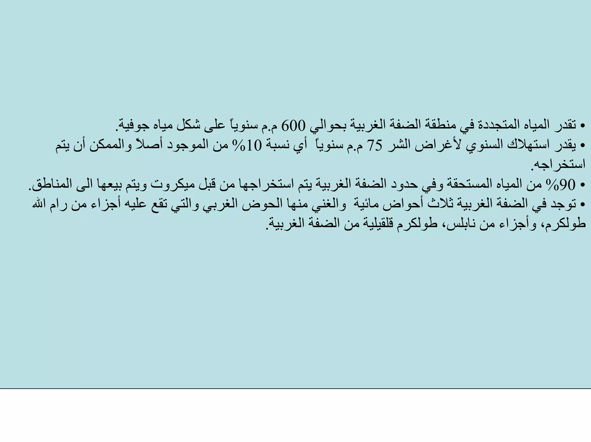 •‫ﺑﺤﻮاﻟﻲ‬ ‫اﻟﻐﺮﺑﻴﺔ‬ ‫اﻟﻀﻔﺔ‬ ‫ﻣﻨﻄﻘﺔ‬ ‫ﻓﻲ‬ ‫اﻟﻤﺘﺠﺪدة‬ ‫اﻟﻤﻴﺎﻩ‬ ‫ﺗﻘﺪر‬600‫م‬.‫ﺟﻮﻓﻴﺔ‬ ‫ﻣﻴﺎﻩ‬ ‫ﺷﻜﻞ‬ ‫ﻋﻠﻰ‬ ً‫ﺎ‬‫ﺳﻨﻮﻳ‬ ‫م‬.
•‫اﻟﺸﺮ‬ ‫ﻷﻏﺮاض‬ ‫اﻟﺴﻨﻮي‬ ‫اﺳﺘﻬﻼك‬ ‫ﻳﻘﺪر‬75‫م‬.‫ﻧﺴﺒﺔ‬ ‫أي‬ ً‫ﺎ‬‫ﺳﻨﻮﻳ‬ ‫م‬10%‫ﻳﺘﻢ‬ ‫أن‬ ‫واﻟﻤﻤﻜﻦ‬ ً‫ﻼ‬‫أﺻ‬ ‫اﻟﻤﻮﺟﻮد‬ ‫ﻣﻦ‬
‫اﺳﺘﺨﺮاﺟﻪ‬.
•90%‫ﻣ‬ ‫ﻗﺒﻞ‬ ‫ﻣﻦ‬ ‫اﺳﺘﺨﺮاﺟﻬﺎ‬ ‫ﻳﺘﻢ‬ ‫اﻟﻐﺮﺑﻴﺔ‬ ‫اﻟﻀﻔﺔ‬ ‫ﺣﺪود‬ ‫وﻓﻲ‬ ‫اﻟﻤﺴﺘﺤﻘﺔ‬ ‫اﻟﻤﻴﺎﻩ‬ ‫ﻣﻦ‬‫اﻟﻤﻨﺎﻃﻖ‬ ‫اﻟﻰ‬ ‫ﺑﻴﻌﻬﺎ‬ ‫وﻳﺘﻢ‬ ‫ﻴﻜﺮوت‬.
•‫اﻟﻐﺮﺑ‬ ‫اﻟﺤﻮض‬ ‫ﻣﻨﻬﺎ‬ ‫واﻟﻐﻨﻲ‬ ‫ﻣﺎﺋﻴﺔ‬ ‫أﺣﻮاض‬ ‫ﺛﻼث‬ ‫اﻟﻐﺮﺑﻴﺔ‬ ‫اﻟﻀﻔﺔ‬ ‫ﻓﻲ‬ ‫ﺗﻮﺟﺪ‬‫اﷲ‬ ‫رام‬ ‫ﻣﻦ‬ ‫أﺟﺰاء‬ ‫ﻋﻠﻴﻪ‬ ‫ﺗﻘﻊ‬ ‫واﻟﺘﻲ‬ ‫ﻲ‬
‫اﻟﻐﺮﺑﻴﺔ‬ ‫اﻟﻀﻔﺔ‬ ‫ﻣﻦ‬ ‫ﻗﻠﻘﻴﻠﻴﺔ‬ ‫ﻃﻮﻟﻜﺮم‬ ،‫ﻧﺎﺑﻠﺲ‬ ‫ﻣﻦ‬ ‫وأﺟﺰاء‬ ،‫ﻃﻮﻟﻜﺮم‬.
 