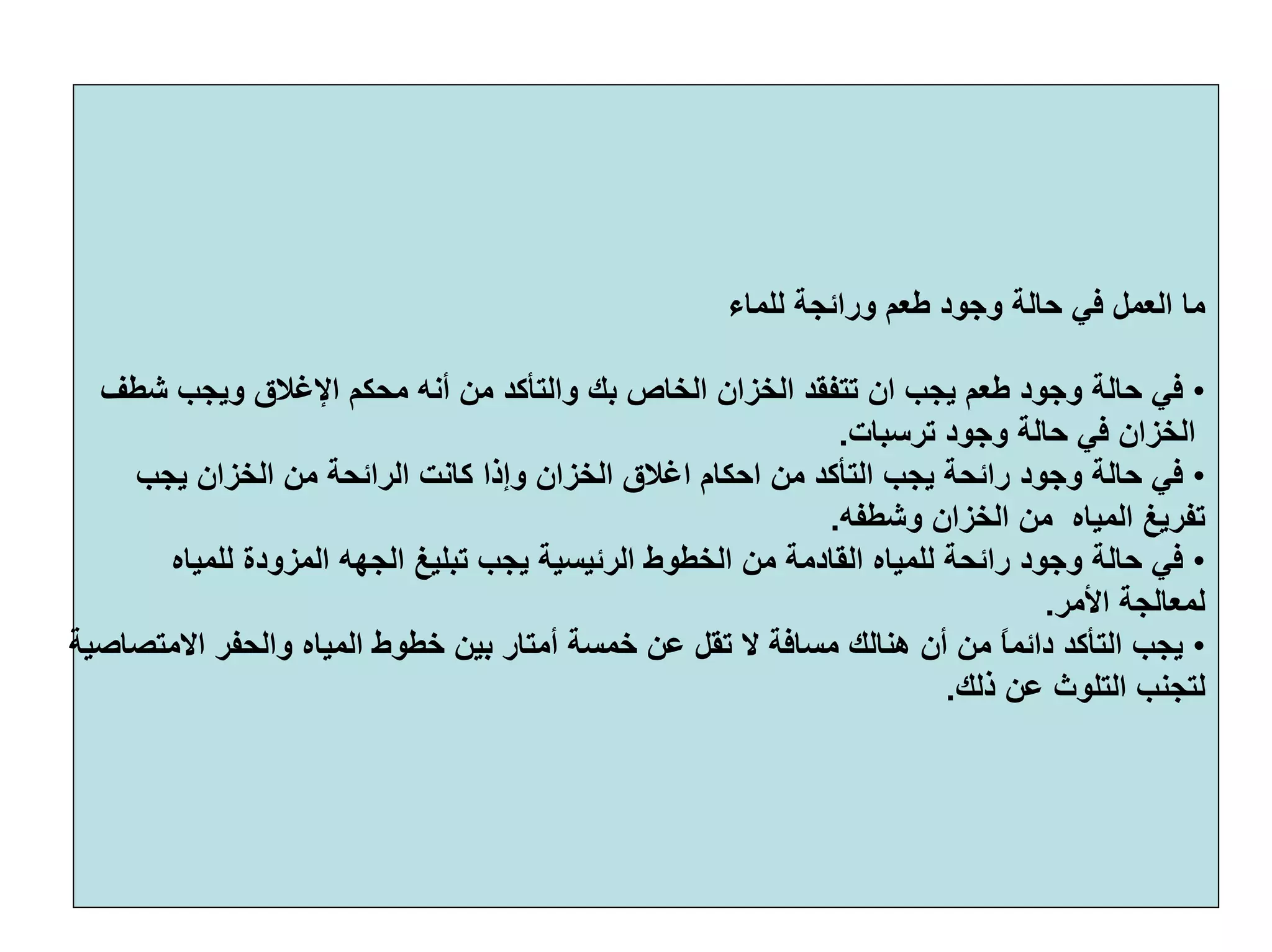 ‫ﻟﻠﻤﺎء‬ ‫وراﺋﺠﺔ‬ ‫ﻃﻌﻢ‬ ‫وﺟﻮد‬ ‫ﺣﺎﻟﺔ‬ ‫ﻓﻲ‬ ‫اﻟﻌﻤﻞ‬ ‫ﻣﺎ‬
•‫ﻣﺤ‬ ‫أﻧﻪ‬ ‫ﻣﻦ‬ ‫واﻟﺘﺄآﺪ‬ ‫ﺑﻚ‬ ‫اﻟﺨﺎص‬ ‫اﻟﺨﺰان‬ ‫ﺗﺘﻔﻘﺪ‬ ‫ان‬ ‫ﻳﺠﺐ‬ ‫ﻃﻌﻢ‬ ‫وﺟﻮد‬ ‫ﺣﺎﻟﺔ‬ ‫ﻓﻲ‬‫ﺷﻄﻒ‬ ‫وﻳﺠﺐ‬ ‫اﻹﻏﻼق‬ ‫ﻜﻢ‬
‫ﺗﺮﺳﺒﺎت‬ ‫وﺟﻮد‬ ‫ﺣﺎﻟﺔ‬ ‫ﻓﻲ‬ ‫اﻟﺨﺰان‬.
•‫ا‬ ‫آﺎﻧﺖ‬ ‫وإذا‬ ‫اﻟﺨﺰان‬ ‫اﻏﻼق‬ ‫اﺣﻜﺎم‬ ‫ﻣﻦ‬ ‫اﻟﺘﺄآﺪ‬ ‫ﻳﺠﺐ‬ ‫راﺋﺤﺔ‬ ‫وﺟﻮد‬ ‫ﺣﺎﻟﺔ‬ ‫ﻓﻲ‬‫ﻳﺠﺐ‬ ‫اﻟﺨﺰان‬ ‫ﻣﻦ‬ ‫ﻟﺮاﺋﺤﺔ‬
‫اﻟﻤﻴﺎﻩ‬ ‫ﺗﻔﺮﻳﻎ‬‫وﺷﻄﻔﻪ‬ ‫اﻟﺨﺰان‬ ‫ﻣﻦ‬.
•‫ﺗﺒﻠﻴﻎ‬ ‫ﻳﺠﺐ‬ ‫اﻟﺮﺋﻴﺴﻴﺔ‬ ‫اﻟﺨﻄﻮط‬ ‫ﻣﻦ‬ ‫اﻟﻘﺎدﻣﺔ‬ ‫ﻟﻠﻤﻴﺎﻩ‬ ‫راﺋﺤﺔ‬ ‫وﺟﻮد‬ ‫ﺣﺎﻟﺔ‬ ‫ﻓﻲ‬‫اﻟﺠﻬﻪ‬‫ﻟﻠﻤﻴﺎﻩ‬ ‫اﻟﻤﺰودة‬
‫اﻷﻣﺮ‬ ‫ﻟﻤﻌﺎﻟﺠﺔ‬.
•‫ﺧﻄ‬ ‫ﺑﻴﻦ‬ ‫أﻣﺘﺎر‬ ‫ﺧﻤﺴﺔ‬ ‫ﻋﻦ‬ ‫ﺗﻘﻞ‬ ‫ﻻ‬ ‫ﻣﺴﺎﻓﺔ‬ ‫هﻨﺎﻟﻚ‬ ‫أن‬ ‫ﻣﻦ‬ ً‫ﺎ‬‫داﺋﻤ‬ ‫اﻟﺘﺄآﺪ‬ ‫ﻳﺠﺐ‬‫اﻻﻣﺘﺼﺎﺻﻴﺔ‬ ‫واﻟﺤﻔﺮ‬ ‫اﻟﻤﻴﺎﻩ‬ ‫ﻮط‬
‫ذﻟﻚ‬ ‫ﻋﻦ‬ ‫اﻟﺘﻠﻮث‬ ‫ﻟﺘﺠﻨﺐ‬.
 