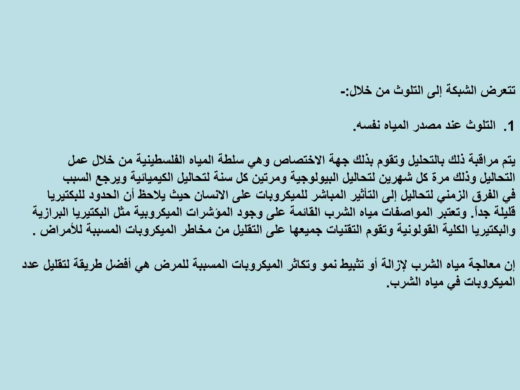 ‫ﺧﻼل‬ ‫ﻣﻦ‬ ‫اﻟﺘﻠﻮث‬ ‫إﻟﻰ‬ ‫اﻟﺸﺒﻜﺔ‬ ‫ﺗﺘﻌﺮض‬:-
.1‫ﻧﻔﺴﻪ‬ ‫اﻟﻤﻴﺎﻩ‬ ‫ﻣﺼﺪر‬ ‫ﻋﻨﺪ‬ ‫اﻟﺘﻠﻮث‬.
‫اﻟﻤﻴﺎﻩ‬ ‫ﺳﻠﻄﺔ‬ ‫وهﻲ‬ ‫اﻻﺧﺘﺼﺎص‬ ‫ﺟﻬﺔ‬ ‫ﺑﺬﻟﻚ‬ ‫وﺗﻘﻮم‬ ‫ﺑﺎﻟﺘﺤﻠﻴﻞ‬ ‫ذﻟﻚ‬ ‫ﻣﺮاﻗﺒﺔ‬ ‫ﻳﺘﻢ‬‫ﻋﻤﻞ‬ ‫ﺧﻼل‬ ‫ﻣﻦ‬ ‫اﻟﻔﻠﺴﻄﻴﻨﻴﺔ‬
‫ﻟﺘﺤﺎ‬ ‫ﺳﻨﺔ‬ ‫آﻞ‬ ‫وﻣﺮﺗﻴﻦ‬ ‫اﻟﺒﻴﻮﻟﻮﺟﻴﺔ‬ ‫ﻟﺘﺤﺎﻟﻴﻞ‬ ‫ﺷﻬﺮﻳﻦ‬ ‫آﻞ‬ ‫ﻣﺮة‬ ‫وذﻟﻚ‬ ‫اﻟﺘﺤﺎﻟﻴﻞ‬‫اﻟﺴﺒﺐ‬ ‫وﻳﺮﺟﻊ‬ ‫اﻟﻜﻴﻤﻴﺎﺋﻴﺔ‬ ‫ﻟﻴﻞ‬
‫اﻻﻧﺴ‬ ‫ﻋﻠﻰ‬ ‫ﻟﻠﻤﻴﻜﺮوﺑﺎت‬ ‫اﻟﻤﺒﺎﺷﺮ‬ ‫اﻟﺘﺄﺛﻴﺮ‬ ‫إﻟﻰ‬ ‫ﻟﺘﺤﺎﻟﻴﻞ‬ ‫اﻟﺰﻣﻨﻲ‬ ‫اﻟﻔﺮق‬ ‫ﻓﻲ‬‫ﻟﻠﺒﻜﺘﻴﺮﻳﺎ‬ ‫اﻟﺤﺪود‬ ‫أن‬ ‫ﻳﻼﺣﻆ‬ ‫ﺣﻴﺚ‬ ‫ﺎن‬
ً‫ا‬‫ﺟﺪ‬ ‫ﻗﻠﻴﻠﺔ‬.‫اﻟﻤﻴﻜﺮوﺑﻴﺔ‬ ‫اﻟﻤﺆﺷﺮات‬ ‫وﺟﻮد‬ ‫ﻋﻠﻰ‬ ‫اﻟﻘﺎﺋﻤﺔ‬ ‫اﻟﺸﺮب‬ ‫ﻣﻴﺎﻩ‬ ‫اﻟﻤﻮاﺻﻔﺎت‬ ‫وﺗﻌﺘﺒﺮ‬‫اﻟﺒﺮازﻳﺔ‬ ‫اﻟﺒﻜﺘﻴﺮﻳﺎ‬ ‫ﻣﺜﻞ‬
‫ﻣﻦ‬ ‫اﻟﺘﻘﻠﻴﻞ‬ ‫ﻋﻠﻰ‬ ‫ﺟﻤﻴﻌﻬﺎ‬ ‫اﻟﺘﻘﻨﻴﺎت‬ ‫وﺗﻘﻮم‬ ‫اﻟﻘﻮﻟﻮﻧﻴﺔ‬ ‫اﻟﻜﻠﻴﺔ‬ ‫واﻟﺒﻜﺘﻴﺮﻳﺎ‬‫ﻟﻸﻣﺮاض‬ ‫اﻟﻤﺴﺒﺒﺔ‬ ‫اﻟﻤﻴﻜﺮوﺑﺎت‬ ‫ﻣﺨﺎﻃﺮ‬.
‫اﻟﻤﺴﺒ‬ ‫اﻟﻤﻴﻜﺮوﺑﺎت‬ ‫وﺗﻜﺎﺛﺮ‬ ‫ﻧﻤﻮ‬ ‫ﺗﺜﺒﻴﻂ‬ ‫أو‬ ‫ﻹزاﻟﺔ‬ ‫اﻟﺸﺮب‬ ‫ﻣﻴﺎﻩ‬ ‫ﻣﻌﺎﻟﺠﺔ‬ ‫إن‬‫ﻋﺪد‬ ‫ﻟﺘﻘﻠﻴﻞ‬ ‫ﻃﺮﻳﻘﺔ‬ ‫أﻓﻀﻞ‬ ‫هﻲ‬ ‫ﻟﻠﻤﺮض‬ ‫ﺒﺔ‬
‫اﻟﺸﺮب‬ ‫ﻣﻴﺎﻩ‬ ‫ﻓﻲ‬ ‫اﻟﻤﻴﻜﺮوﺑﺎت‬.
 