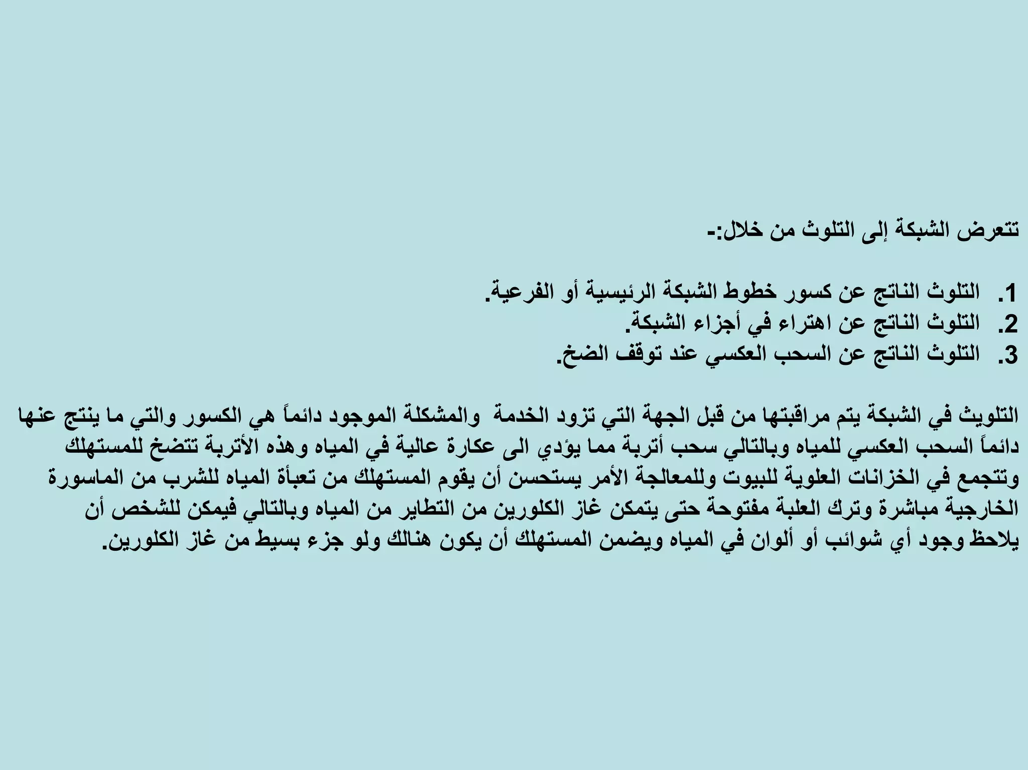 ‫ﺧﻼل‬ ‫ﻣﻦ‬ ‫اﻟﺘﻠﻮث‬ ‫إﻟﻰ‬ ‫اﻟﺸﺒﻜﺔ‬ ‫ﺗﺘﻌﺮض‬:-
.1‫اﻟﻔﺮﻋﻴﺔ‬ ‫أو‬ ‫اﻟﺮﺋﻴﺴﻴﺔ‬ ‫اﻟﺸﺒﻜﺔ‬ ‫ﺧﻄﻮط‬ ‫آﺴﻮر‬ ‫ﻋﻦ‬ ‫اﻟﻨﺎﺗﺞ‬ ‫اﻟﺘﻠﻮث‬.
.2‫ﻋﻦ‬ ‫اﻟﻨﺎﺗﺞ‬ ‫اﻟﺘﻠﻮث‬‫اهﺘﺮاء‬‫اﻟﺸﺒﻜﺔ‬ ‫أﺟﺰاء‬ ‫ﻓﻲ‬.
.3‫اﻟﻀﺦ‬ ‫ﺗﻮﻗﻒ‬ ‫ﻋﻨﺪ‬ ‫اﻟﻌﻜﺴﻲ‬ ‫اﻟﺴﺤﺐ‬ ‫ﻋﻦ‬ ‫اﻟﻨﺎﺗﺞ‬ ‫اﻟﺘﻠﻮث‬.
‫وا‬ ‫اﻟﺨﺪﻣﺔ‬ ‫ﺗﺰود‬ ‫اﻟﺘﻲ‬ ‫اﻟﺠﻬﺔ‬ ‫ﻗﺒﻞ‬ ‫ﻣﻦ‬ ‫ﻣﺮاﻗﺒﺘﻬﺎ‬ ‫ﻳﺘﻢ‬ ‫اﻟﺸﺒﻜﺔ‬ ‫ﻓﻲ‬ ‫اﻟﺘﻠﻮﻳﺚ‬‫ﻋﻨﻬﺎ‬ ‫ﻳﻨﺘﺞ‬ ‫ﻣﺎ‬ ‫واﻟﺘﻲ‬ ‫اﻟﻜﺴﻮر‬ ‫هﻲ‬ ً‫ﺎ‬‫داﺋﻤ‬ ‫اﻟﻤﻮﺟﻮد‬ ‫ﻟﻤﺸﻜﻠﺔ‬
‫اﻟﻰ‬ ‫ﻳﺆدي‬ ‫ﻣﻤﺎ‬ ‫أﺗﺮﺑﺔ‬ ‫ﺳﺤﺐ‬ ‫وﺑﺎﻟﺘﺎﻟﻲ‬ ‫ﻟﻠﻤﻴﺎﻩ‬ ‫اﻟﻌﻜﺴﻲ‬ ‫اﻟﺴﺤﺐ‬ ً‫ﺎ‬‫داﺋﻤ‬‫ﻋﻜﺎرة‬‫اﻷﺗﺮﺑﺔ‬ ‫وهﺬﻩ‬ ‫اﻟﻤﻴﺎﻩ‬ ‫ﻓﻲ‬ ‫ﻋﺎﻟﻴﺔ‬‫ﺗﺘﻀﺦ‬‫ﻟﻠﻤﺴﺘﻬﻠﻚ‬
‫ﻳﻘﻮم‬ ‫أن‬ ‫ﻳﺴﺘﺤﺴﻦ‬ ‫اﻷﻣﺮ‬ ‫وﻟﻠﻤﻌﺎﻟﺠﺔ‬ ‫ﻟﻠﺒﻴﻮت‬ ‫اﻟﻌﻠﻮﻳﺔ‬ ‫اﻟﺨﺰاﻧﺎت‬ ‫ﻓﻲ‬ ‫وﺗﺘﺠﻤﻊ‬‫ﻣﻦ‬ ‫اﻟﻤﺴﺘﻬﻠﻚ‬‫ﺗﻌﺒﺄة‬‫اﻟﻤﺎﺳﻮرة‬ ‫ﻣﻦ‬ ‫ﻟﻠﺸﺮب‬ ‫اﻟﻤﻴﺎﻩ‬
‫ﻏﺎز‬ ‫ﻳﺘﻤﻜﻦ‬ ‫ﺣﺘﻰ‬ ‫ﻣﻔﺘﻮﺣﺔ‬ ‫اﻟﻌﻠﺒﺔ‬ ‫وﺗﺮك‬ ‫ﻣﺒﺎﺷﺮة‬ ‫اﻟﺨﺎرﺟﻴﺔ‬‫اﻟﻜﻠﻮرﻳﻦ‬‫أن‬ ‫ﻟﻠﺸﺨﺺ‬ ‫ﻓﻴﻤﻜﻦ‬ ‫وﺑﺎﻟﺘﺎﻟﻲ‬ ‫اﻟﻤﻴﺎﻩ‬ ‫ﻣﻦ‬ ‫اﻟﺘﻄﺎﻳﺮ‬ ‫ﻣﻦ‬
‫هﻨ‬ ‫ﻳﻜﻮن‬ ‫أن‬ ‫اﻟﻤﺴﺘﻬﻠﻚ‬ ‫وﻳﻀﻤﻦ‬ ‫اﻟﻤﻴﺎﻩ‬ ‫ﻓﻲ‬ ‫أﻟﻮان‬ ‫أو‬ ‫ﺷﻮاﺋﺐ‬ ‫أي‬ ‫وﺟﻮد‬ ‫ﻳﻼﺣﻆ‬‫ﻏﺎز‬ ‫ﻣﻦ‬ ‫ﺑﺴﻴﻂ‬ ‫ﺟﺰء‬ ‫وﻟﻮ‬ ‫ﺎﻟﻚ‬‫اﻟﻜﻠﻮرﻳﻦ‬.
 