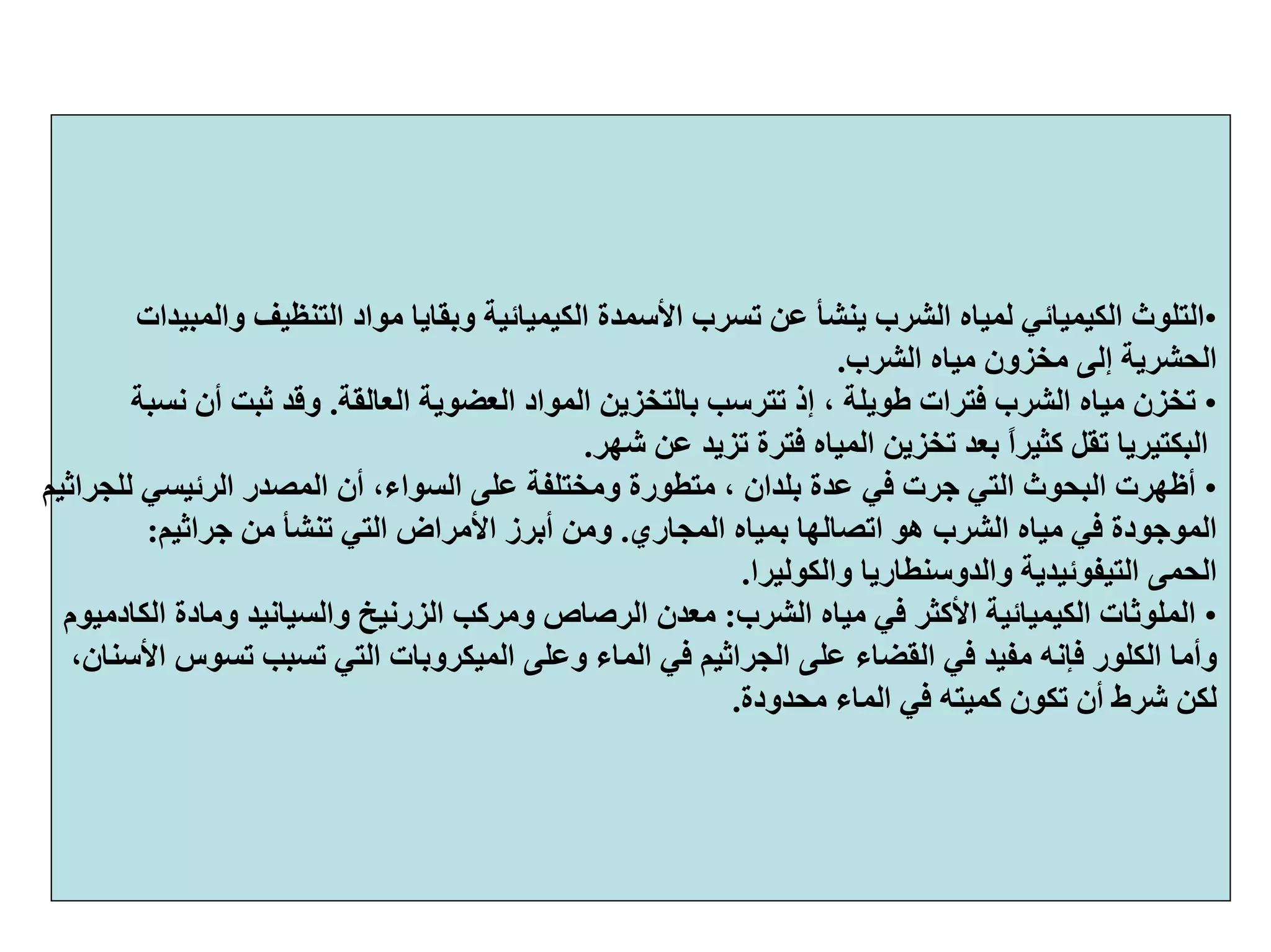 •‫وﺑﻘ‬ ‫اﻟﻜﻴﻤﻴﺎﺋﻴﺔ‬ ‫اﻷﺳﻤﺪة‬ ‫ﺗﺴﺮب‬ ‫ﻋﻦ‬ ‫ﻳﻨﺸﺄ‬ ‫اﻟﺸﺮب‬ ‫ﻟﻤﻴﺎﻩ‬ ‫اﻟﻜﻴﻤﻴﺎﺋﻲ‬ ‫اﻟﺘﻠﻮث‬‫واﻟﻤﺒﻴﺪات‬ ‫اﻟﺘﻨﻈﻴﻒ‬ ‫ﻣﻮاد‬ ‫ﺎﻳﺎ‬
‫اﻟﺸﺮب‬ ‫ﻣﻴﺎﻩ‬ ‫ﻣﺨﺰون‬ ‫إﻟﻰ‬ ‫اﻟﺤﺸﺮﻳﺔ‬.
•‫اﻟﻌﻀﻮﻳﺔ‬ ‫اﻟﻤﻮاد‬ ‫ﺑﺎﻟﺘﺨﺰﻳﻦ‬ ‫ﺗﺘﺮﺳﺐ‬ ‫إذ‬ ، ‫ﻃﻮﻳﻠﺔ‬ ‫ﻓﺘﺮات‬ ‫اﻟﺸﺮب‬ ‫ﻣﻴﺎﻩ‬ ‫ﺗﺨﺰن‬‫اﻟﻌﺎﻟﻘﺔ‬.‫ﻧﺴﺒﺔ‬ ‫أن‬ ‫ﺛﺒﺖ‬ ‫وﻗﺪ‬
‫ﺷﻬﺮ‬ ‫ﻋﻦ‬ ‫ﺗﺰﻳﺪ‬ ‫ﻓﺘﺮة‬ ‫اﻟﻤﻴﺎﻩ‬ ‫ﺗﺨﺰﻳﻦ‬ ‫ﺑﻌﺪ‬ ً‫ا‬‫آﺜﻴﺮ‬ ‫ﺗﻘﻞ‬ ‫اﻟﺒﻜﺘﻴﺮﻳﺎ‬.
•،‫اﻟﺴﻮاء‬ ‫ﻋﻠﻰ‬ ‫وﻣﺨﺘﻠﻔﺔ‬ ‫ﻣﺘﻄﻮرة‬ ، ‫ﺑﻠﺪان‬ ‫ﻋﺪة‬ ‫ﻓﻲ‬ ‫ﺟﺮت‬ ‫اﻟﺘﻲ‬ ‫اﻟﺒﺤﻮث‬ ‫أﻇﻬﺮت‬‫ﻟﻠﺠﺮاﺛﻴﻢ‬ ‫اﻟﺮﺋﻴﺴﻲ‬ ‫اﻟﻤﺼﺪر‬ ‫أن‬
‫اﻟﻤﺠﺎري‬ ‫ﺑﻤﻴﺎﻩ‬ ‫اﺗﺼﺎﻟﻬﺎ‬ ‫هﻮ‬ ‫اﻟﺸﺮب‬ ‫ﻣﻴﺎﻩ‬ ‫ﻓﻲ‬ ‫اﻟﻤﻮﺟﻮدة‬.‫ﺟﺮاﺛﻴﻢ‬ ‫ﻣﻦ‬ ‫ﺗﻨﺸﺄ‬ ‫اﻟﺘﻲ‬ ‫اﻷﻣﺮاض‬ ‫أﺑﺮز‬ ‫وﻣﻦ‬:
‫اﻟﺤﻤﻰ‬‫اﻟﺘﻴﻔﻮﺋﻴﺪﻳﺔ‬‫واﻟﺪوﺳﻨﻄﺎرﻳﺎ‬‫واﻟﻜﻮﻟﻴﺮا‬.
•‫اﻟﺸﺮب‬ ‫ﻣﻴﺎﻩ‬ ‫ﻓﻲ‬ ‫اﻷآﺜﺮ‬ ‫اﻟﻜﻴﻤﻴﺎﺋﻴﺔ‬ ‫اﻟﻤﻠﻮﺛﺎت‬:‫اﻟﺰرﻧﻴﺦ‬ ‫وﻣﺮآﺐ‬ ‫اﻟﺮﺻﺎص‬ ‫ﻣﻌﺪن‬‫واﻟﺴﻴﺎﻧﻴﺪ‬‫وﻣﺎدة‬‫اﻟﻜﺎدﻣﻴﻮم‬
‫وأﻣﺎ‬‫اﻟﻜﻠﻮر‬‫اﻟﺘﻲ‬ ‫اﻟﻤﻴﻜﺮوﺑﺎت‬ ‫وﻋﻠﻰ‬ ‫اﻟﻤﺎء‬ ‫ﻓﻲ‬ ‫اﻟﺠﺮاﺛﻴﻢ‬ ‫ﻋﻠﻰ‬ ‫اﻟﻘﻀﺎء‬ ‫ﻓﻲ‬ ‫ﻣﻔﻴﺪ‬ ‫ﻓﺈﻧﻪ‬،‫اﻷﺳﻨﺎن‬ ‫ﺗﺴﻮس‬ ‫ﺗﺴﺒﺐ‬
‫ﻣﺤﺪودة‬ ‫اﻟﻤﺎء‬ ‫ﻓﻲ‬ ‫آﻤﻴﺘﻪ‬ ‫ﺗﻜﻮن‬ ‫أن‬ ‫ﺷﺮط‬ ‫ﻟﻜﻦ‬.
 