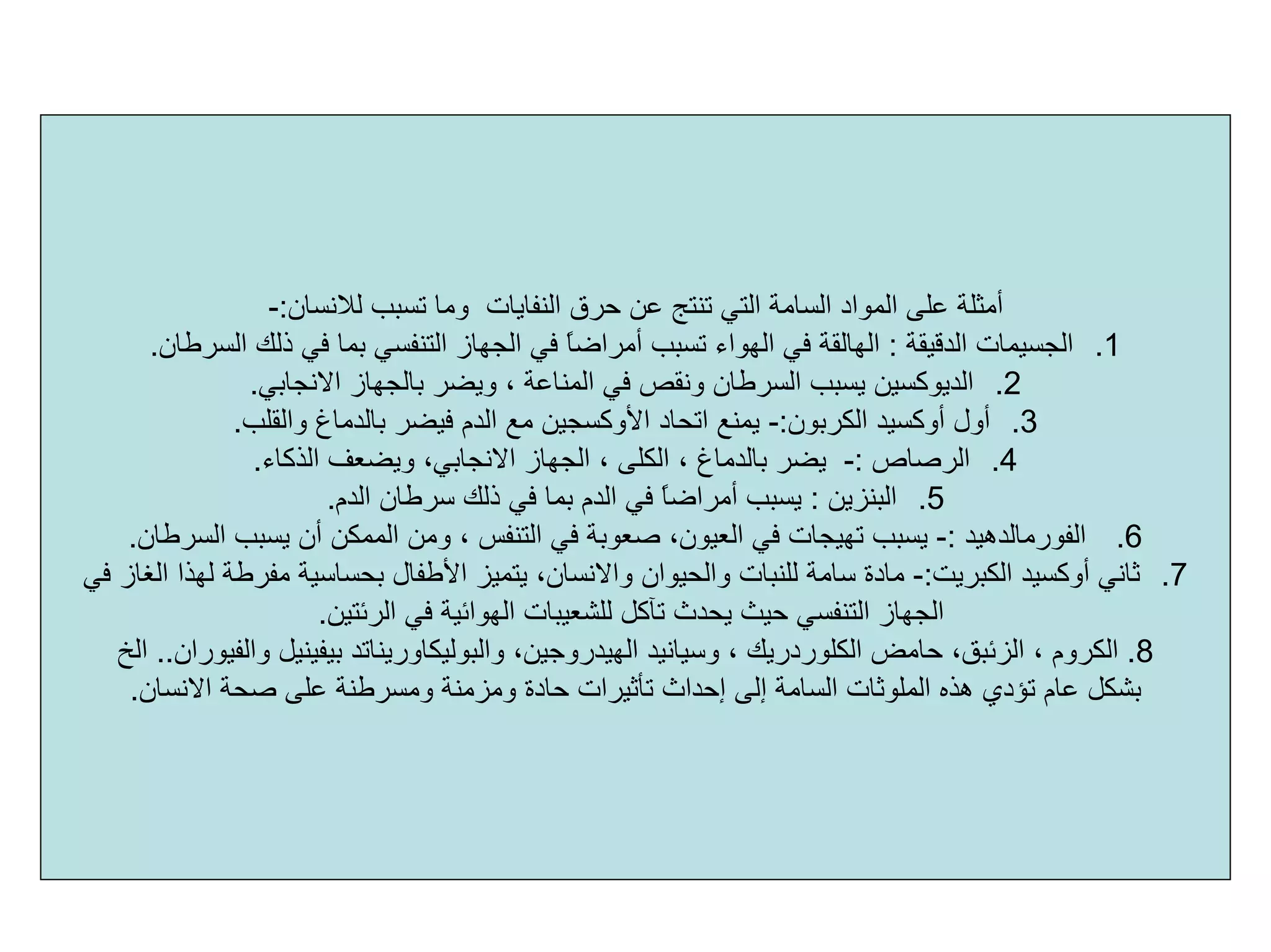 ‫ﻟﻼﻧ‬ ‫ﺗﺴﺒﺐ‬ ‫وﻣﺎ‬ ‫اﻟﻨﻔﺎﻳﺎت‬ ‫ﺣﺮق‬ ‫ﻋﻦ‬ ‫ﺗﻨﺘﺞ‬ ‫اﻟﺘﻲ‬ ‫اﻟﺴﺎﻣﺔ‬ ‫اﻟﻤﻮاد‬ ‫ﻋﻠﻰ‬ ‫أﻣﺜﻠﺔ‬‫ﺴﺎن‬:-
.1‫اﻟﺪﻗﻴﻘﺔ‬ ‫اﻟﺠﺴﻴﻤﺎت‬:‫اﻟﻬﺎﻟﻘﺔ‬‫اﻟﺴﺮﻃﺎن‬ ‫ذﻟﻚ‬ ‫ﻓﻲ‬ ‫ﺑﻤﺎ‬ ‫اﻟﺘﻨﻔﺴﻲ‬ ‫اﻟﺠﻬﺎز‬ ‫ﻓﻲ‬ ً‫ﺎ‬‫أﻣﺮاﺿ‬ ‫ﺗﺴﺒﺐ‬ ‫اﻟﻬﻮاء‬ ‫ﻓﻲ‬.
.2‫اﻟﺪﻳﻮآﺴﻴﻦ‬‫اﻻﻧﺠﺎﺑﻲ‬ ‫ﺑﺎﻟﺠﻬﺎز‬ ‫وﻳﻀﺮ‬ ، ‫اﻟﻤﻨﺎﻋﺔ‬ ‫ﻓﻲ‬ ‫وﻧﻘﺺ‬ ‫اﻟﺴﺮﻃﺎن‬ ‫ﻳﺴﺒﺐ‬.
.3‫أول‬‫أوآﺴﻴﺪ‬‫اﻟﻜﺮﺑﻮن‬:-‫واﻟﻘﻠﺐ‬ ‫ﺑﺎﻟﺪﻣﺎغ‬ ‫ﻓﻴﻀﺮ‬ ‫اﻟﺪم‬ ‫ﻣﻊ‬ ‫اﻷوآﺴﺠﻴﻦ‬ ‫اﺗﺤﺎد‬ ‫ﻳﻤﻨﻊ‬.
.4‫اﻟﺮﺻﺎص‬:-‫اﻟﺬآﺎء‬ ‫وﻳﻀﻌﻒ‬ ،‫اﻻﻧﺠﺎﺑﻲ‬ ‫اﻟﺠﻬﺎز‬ ، ‫اﻟﻜﻠﻰ‬ ، ‫ﺑﺎﻟﺪﻣﺎغ‬ ‫ﻳﻀﺮ‬.
.5‫اﻟﺒﻨﺰﻳﻦ‬:‫اﻟﺪم‬ ‫ﺳﺮﻃﺎن‬ ‫ذﻟﻚ‬ ‫ﻓﻲ‬ ‫ﺑﻤﺎ‬ ‫اﻟﺪم‬ ‫ﻓﻲ‬ ً‫ﺎ‬‫أﻣﺮاﺿ‬ ‫ﻳﺴﺒﺐ‬.
.6‫اﻟﻔﻮرﻣﺎﻟﺪهﻴﺪ‬:-‫اﻟﺴ‬ ‫ﻳﺴﺒﺐ‬ ‫أن‬ ‫اﻟﻤﻤﻜﻦ‬ ‫وﻣﻦ‬ ، ‫اﻟﺘﻨﻔﺲ‬ ‫ﻓﻲ‬ ‫ﺻﻌﻮﺑﺔ‬ ،‫اﻟﻌﻴﻮن‬ ‫ﻓﻲ‬ ‫ﺗﻬﻴﺠﺎت‬ ‫ﻳﺴﺒﺐ‬‫ﺮﻃﺎن‬.
.7‫ﺛﺎﻧﻲ‬‫أوآﺴﻴﺪ‬‫اﻟﻜﺒﺮﻳﺖ‬:-‫واﻟﺤﻴﻮان‬ ‫ﻟﻠﻨﺒﺎت‬ ‫ﺳﺎﻣﺔ‬ ‫ﻣﺎدة‬‫واﻻﻧﺴﺎن‬‫ﻓﻲ‬ ‫اﻟﻐﺎز‬ ‫ﻟﻬﺬا‬ ‫ﻣﻔﺮﻃﺔ‬ ‫ﺑﺤﺴﺎﺳﻴﺔ‬ ‫اﻷﻃﻔﺎل‬ ‫ﻳﺘﻤﻴﺰ‬ ،
‫ﺗﺂآﻞ‬ ‫ﻳﺤﺪث‬ ‫ﺣﻴﺚ‬ ‫اﻟﺘﻨﻔﺴﻲ‬ ‫اﻟﺠﻬﺎز‬‫ﻟﻠﺸﻌﻴﺒﺎت‬‫اﻟﺮﺋﺘﻴﻦ‬ ‫ﻓﻲ‬ ‫اﻟﻬﻮاﺋﻴﺔ‬.
8.، ‫اﻟﻜﺮوم‬‫اﻟﺰﺋﺒﻖ‬‫ﺣﺎﻣﺾ‬ ،‫اﻟﻜﻠﻮردرﻳﻚ‬،‫وﺳﻴﺎﻧﻴﺪ‬،‫اﻟﻬﻴﺪروﺟﻴﻦ‬‫واﻟﺒﻮﻟﻴﻜﺎورﻳﻨﺎﺗﺪ‬‫ﺑﻴﻔﻴﻨﻴﻞ‬‫واﻟﻔﻴﻮران‬..‫اﻟﺦ‬
‫وﻣﺰﻣﻨﺔ‬ ‫ﺣﺎدة‬ ‫ﺗﺄﺛﻴﺮات‬ ‫إﺣﺪاث‬ ‫إﻟﻰ‬ ‫اﻟﺴﺎﻣﺔ‬ ‫اﻟﻤﻠﻮﺛﺎت‬ ‫هﺬﻩ‬ ‫ﺗﺆدي‬ ‫ﻋﺎم‬ ‫ﺑﺸﻜﻞ‬‫وﻣﺴﺮﻃﻨﺔ‬‫اﻻﻧﺴﺎن‬ ‫ﺻﺤﺔ‬ ‫ﻋﻠﻰ‬.
 