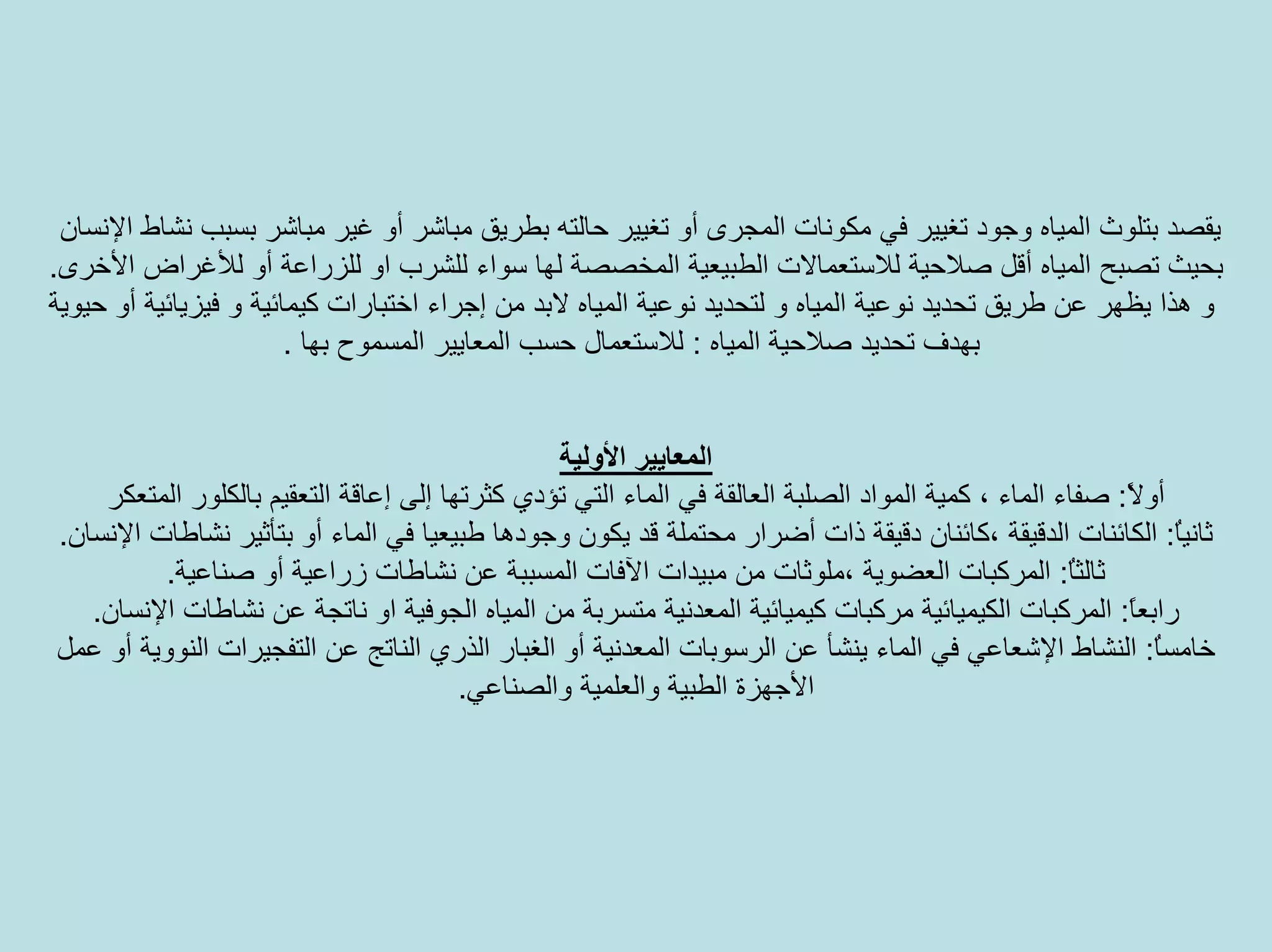 ‫ﺑﻄﺮ‬ ‫ﺣﺎﻟﺘﻪ‬ ‫ﺗﻐﻴﻴﺮ‬ ‫أو‬ ‫اﻟﻤﺠﺮى‬ ‫ﻣﻜﻮﻧﺎت‬ ‫ﻓﻲ‬ ‫ﺗﻐﻴﻴﺮ‬ ‫وﺟﻮد‬ ‫اﻟﻤﻴﺎﻩ‬ ‫ﺑﺘﻠﻮث‬ ‫ﻳﻘﺼﺪ‬‫اﻹﻧﺴﺎن‬ ‫ﻧﺸﺎط‬ ‫ﺑﺴﺒﺐ‬ ‫ﻣﺒﺎﺷﺮ‬ ‫ﻏﻴﺮ‬ ‫أو‬ ‫ﻣﺒﺎﺷﺮ‬ ‫ﻳﻖ‬
‫ﺳﻮا‬ ‫ﻟﻬﺎ‬ ‫اﻟﻤﺨﺼﺼﺔ‬ ‫اﻟﻄﺒﻴﻌﻴﺔ‬ ‫ﻟﻼﺳﺘﻌﻤﺎﻻت‬ ‫ﺻﻼﺣﻴﺔ‬ ‫أﻗﻞ‬ ‫اﻟﻤﻴﺎﻩ‬ ‫ﺗﺼﺒﺢ‬ ‫ﺑﺤﻴﺚ‬‫اﻷﺧﺮى‬ ‫ﻟﻸﻏﺮاض‬ ‫أو‬ ‫ﻟﻠﺰراﻋﺔ‬ ‫او‬ ‫ﻟﻠﺸﺮب‬ ‫ء‬.
‫ﻻﺑ‬ ‫اﻟﻤﻴﺎﻩ‬ ‫ﻧﻮﻋﻴﺔ‬ ‫ﻟﺘﺤﺪﻳﺪ‬ ‫و‬ ‫اﻟﻤﻴﺎﻩ‬ ‫ﻧﻮﻋﻴﺔ‬ ‫ﺗﺤﺪﻳﺪ‬ ‫ﻃﺮﻳﻖ‬ ‫ﻋﻦ‬ ‫ﻳﻈﻬﺮ‬ ‫هﺬا‬ ‫و‬‫ﺣﻴﻮﻳﺔ‬ ‫أو‬ ‫ﻓﻴﺰﻳﺎﺋﻴﺔ‬ ‫و‬ ‫آﻴﻤﺎﺋﻴﺔ‬ ‫اﺧﺘﺒﺎرات‬ ‫إﺟﺮاء‬ ‫ﻣﻦ‬ ‫ﺪ‬
‫اﻟﻤﻴﺎﻩ‬ ‫ﺻﻼﺣﻴﺔ‬ ‫ﺗﺤﺪﻳﺪ‬ ‫ﺑﻬﺪف‬:‫ﺑﻬﺎ‬ ‫اﻟﻤﺴﻤﻮح‬ ‫اﻟﻤﻌﺎﻳﻴﺮ‬ ‫ﺣﺴﺐ‬ ‫ﻟﻼﺳﺘﻌﻤﺎل‬.
‫اﻷوﻟﻴﺔ‬ ‫اﻟﻤﻌﺎﻳﻴﺮ‬
ً‫ﻻ‬‫أو‬:‫آﺜﺮﺗﻬ‬ ‫ﺗﺆدي‬ ‫اﻟﺘﻲ‬ ‫اﻟﻤﺎء‬ ‫ﻓﻲ‬ ‫اﻟﻌﺎﻟﻘﺔ‬ ‫اﻟﺼﻠﺒﺔ‬ ‫اﻟﻤﻮاد‬ ‫آﻤﻴﺔ‬ ، ‫اﻟﻤﺎء‬ ‫ﺻﻔﺎء‬‫اﻟﺘﻌﻘﻴﻢ‬ ‫إﻋﺎﻗﺔ‬ ‫إﻟﻰ‬ ‫ﺎ‬‫ﺑﺎﻟﻜﻠﻮر‬‫اﻟﻤﺘﻌﻜﺮ‬
ُ‫ﺎ‬‫ﺛﺎﻧﻴ‬:‫ﻃ‬ ‫وﺟﻮدهﺎ‬ ‫ﻳﻜﻮن‬ ‫ﻗﺪ‬ ‫ﻣﺤﺘﻤﻠﺔ‬ ‫أﺿﺮار‬ ‫ذات‬ ‫دﻗﻴﻘﺔ‬ ‫،آﺎﺋﻨﺎن‬ ‫اﻟﺪﻗﻴﻘﺔ‬ ‫اﻟﻜﺎﺋﻨﺎت‬‫اﻹﻧﺴﺎن‬ ‫ﻧﺸﺎﻃﺎت‬ ‫ﺑﺘﺄﺛﻴﺮ‬ ‫أو‬ ‫اﻟﻤﺎء‬ ‫ﻓﻲ‬ ‫ﺒﻴﻌﻴﺎ‬.
ُ‫ﺎ‬‫ﺛﺎﻟﺜ‬:‫زراﻋ‬ ‫ﻧﺸﺎﻃﺎت‬ ‫ﻋﻦ‬ ‫اﻟﻤﺴﺒﺒﺔ‬ ‫اﻵﻓﺎت‬ ‫ﻣﺒﻴﺪات‬ ‫ﻣﻦ‬ ‫،ﻣﻠﻮﺛﺎت‬ ‫اﻟﻌﻀﻮﻳﺔ‬ ‫اﻟﻤﺮآﺒﺎت‬‫ﺻﻨﺎﻋﻴﺔ‬ ‫أو‬ ‫ﻴﺔ‬.
ً‫ﺎ‬‫راﺑﻌ‬:‫اﻟ‬ ‫اﻟﻤﻴﺎﻩ‬ ‫ﻣﻦ‬ ‫ﻣﺘﺴﺮﺑﺔ‬ ‫اﻟﻤﻌﺪﻧﻴﺔ‬ ‫آﻴﻤﻴﺎﺋﻴﺔ‬ ‫ﻣﺮآﺒﺎت‬ ‫اﻟﻜﻴﻤﻴﺎﺋﻴﺔ‬ ‫اﻟﻤﺮآﺒﺎت‬‫اﻹﻧﺴﺎن‬ ‫ﻧﺸﺎﻃﺎت‬ ‫ﻋﻦ‬ ‫ﻧﺎﺗﺠﺔ‬ ‫او‬ ‫ﺠﻮﻓﻴﺔ‬.
ُ‫ﺎ‬‫ﺧﺎﻣﺴ‬:‫ﻋﻦ‬ ‫ﻳﻨﺸﺄ‬ ‫اﻟﻤﺎء‬ ‫ﻓﻲ‬ ‫اﻹﺷﻌﺎﻋﻲ‬ ‫اﻟﻨﺸﺎط‬‫اﻟﺮﺳﻮﺑﺎت‬‫ﻋﻤﻞ‬ ‫أو‬ ‫اﻟﻨﻮوﻳﺔ‬ ‫اﻟﺘﻔﺠﻴﺮات‬ ‫ﻋﻦ‬ ‫اﻟﻨﺎﺗﺞ‬ ‫اﻟﺬري‬ ‫اﻟﻐﺒﺎر‬ ‫أو‬ ‫اﻟﻤﻌﺪﻧﻴﺔ‬
‫واﻟﺼﻨﺎﻋﻲ‬ ‫واﻟﻌﻠﻤﻴﺔ‬ ‫اﻟﻄﺒﻴﺔ‬ ‫اﻷﺟﻬﺰة‬.
 