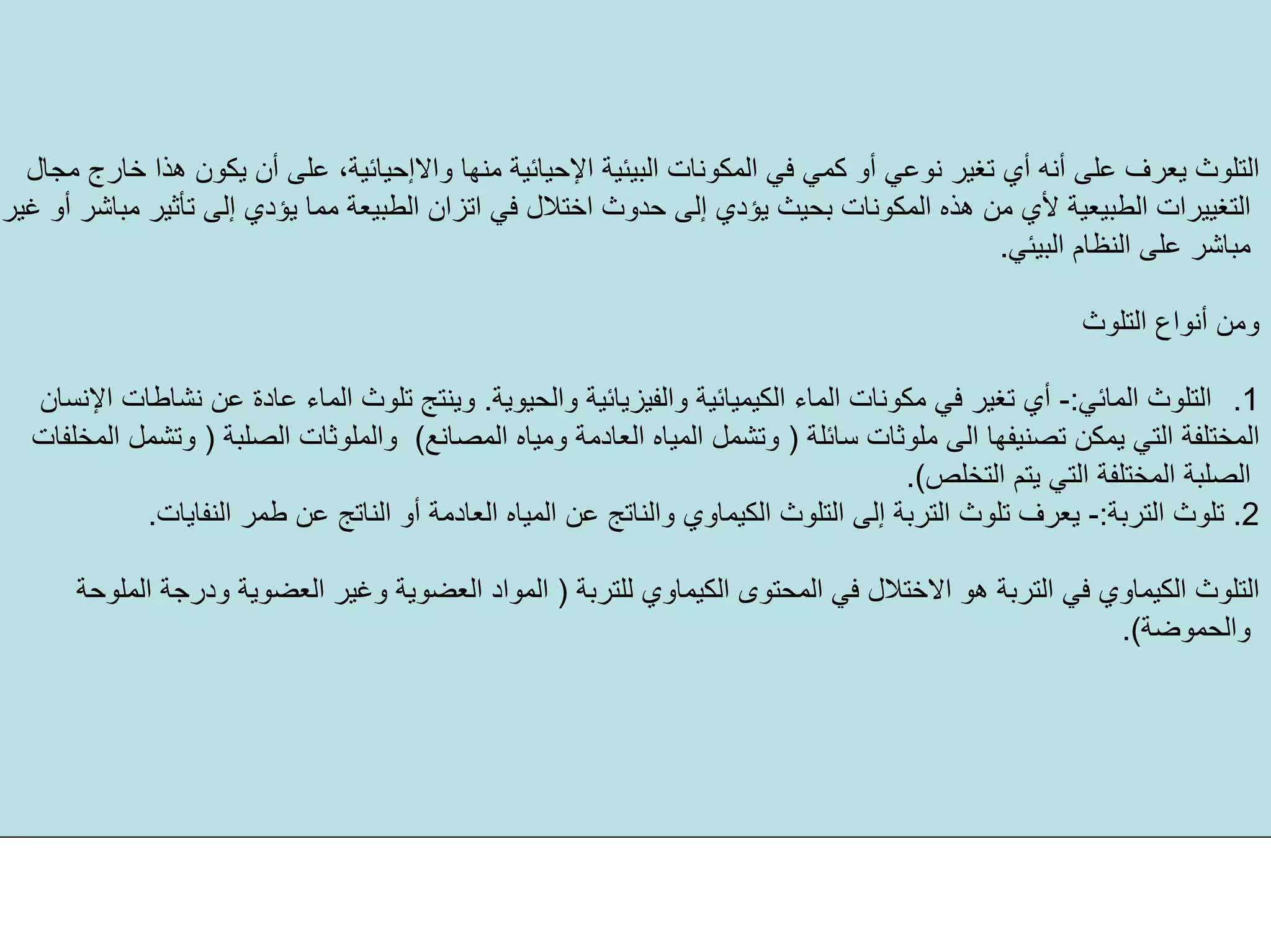 ‫اﻟﺒﻴﺌﻴﺔ‬ ‫اﻟﻤﻜﻮﻧﺎت‬ ‫ﻓﻲ‬ ‫آﻤﻲ‬ ‫أو‬ ‫ﻧﻮﻋﻲ‬ ‫ﺗﻐﻴﺮ‬ ‫أي‬ ‫أﻧﻪ‬ ‫ﻋﻠﻰ‬ ‫ﻳﻌﺮف‬ ‫اﻟﺘﻠﻮث‬‫اﻹﺣﻴﺎﺋﻴﺔ‬‫ﻣﻨﻬﺎ‬‫واﻻإﺣﻴﺎﺋﻴﺔ‬‫ﻣﺠﺎل‬ ‫ﺧﺎرج‬ ‫هﺬا‬ ‫ﻳﻜﻮن‬ ‫أن‬ ‫ﻋﻠﻰ‬ ،
‫اﺧﺘﻼ‬ ‫ﺣﺪوث‬ ‫إﻟﻰ‬ ‫ﻳﺆدي‬ ‫ﺑﺤﻴﺚ‬ ‫اﻟﻤﻜﻮﻧﺎت‬ ‫هﺬﻩ‬ ‫ﻣﻦ‬ ‫ﻷي‬ ‫اﻟﻄﺒﻴﻌﻴﺔ‬ ‫اﻟﺘﻐﻴﻴﺮات‬‫ﻏﻴﺮ‬ ‫أو‬ ‫ﻣﺒﺎﺷﺮ‬ ‫ﺗﺄﺛﻴﺮ‬ ‫إﻟﻰ‬ ‫ﻳﺆدي‬ ‫ﻣﻤﺎ‬ ‫اﻟﻄﺒﻴﻌﺔ‬ ‫اﺗﺰان‬ ‫ﻓﻲ‬ ‫ل‬
‫اﻟﺒﻴﺌﻲ‬ ‫اﻟﻨﻈﺎم‬ ‫ﻋﻠﻰ‬ ‫ﻣﺒﺎﺷﺮ‬.
‫اﻟﺘﻠﻮث‬ ‫أﻧﻮاع‬ ‫وﻣﻦ‬
.1‫اﻟﻤﺎﺋﻲ‬ ‫اﻟﺘﻠﻮث‬:-‫واﻟﺤﻴﻮﻳﺔ‬ ‫واﻟﻔﻴﺰﻳﺎﺋﻴﺔ‬ ‫اﻟﻜﻴﻤﻴﺎﺋﻴﺔ‬ ‫اﻟﻤﺎء‬ ‫ﻣﻜﻮﻧﺎت‬ ‫ﻓﻲ‬ ‫ﺗﻐﻴﺮ‬ ‫أي‬.‫اﻹﻧﺴﺎن‬ ‫ﻧﺸﺎﻃﺎت‬ ‫ﻋﻦ‬ ‫ﻋﺎدة‬ ‫اﻟﻤﺎء‬ ‫ﺗﻠﻮث‬ ‫وﻳﻨﺘﺞ‬
‫ﺳﺎﺋﻠﺔ‬ ‫ﻣﻠﻮﺛﺎت‬ ‫اﻟﻰ‬ ‫ﺗﺼﻨﻴﻔﻬﺎ‬ ‫ﻳﻤﻜﻦ‬ ‫اﻟﺘﻲ‬ ‫اﻟﻤﺨﺘﻠﻔﺔ‬)‫اﻟﻤﺼﺎﻧﻊ‬ ‫وﻣﻴﺎﻩ‬ ‫اﻟﻌﺎدﻣﺔ‬ ‫اﻟﻤﻴﺎﻩ‬ ‫وﺗﺸﻤﻞ‬(‫اﻟﺼﻠﺒﺔ‬ ‫واﻟﻤﻠﻮﺛﺎت‬)‫اﻟﻤﺨﻠﻔﺎت‬ ‫وﺗﺸﻤﻞ‬
‫اﻟﺘﺨﻠﺺ‬ ‫ﻳﺘﻢ‬ ‫اﻟﺘﻲ‬ ‫اﻟﻤﺨﺘﻠﻔﺔ‬ ‫اﻟﺼﻠﺒﺔ‬.(
2.‫اﻟﺘﺮﺑﺔ‬ ‫ﺗﻠﻮث‬:-‫اﻟﻌﺎدﻣﺔ‬ ‫اﻟﻤﻴﺎﻩ‬ ‫ﻋﻦ‬ ‫واﻟﻨﺎﺗﺞ‬ ‫اﻟﻜﻴﻤﺎوي‬ ‫اﻟﺘﻠﻮث‬ ‫إﻟﻰ‬ ‫اﻟﺘﺮﺑﺔ‬ ‫ﺗﻠﻮث‬ ‫ﻳﻌﺮف‬‫اﻟﻨﻔﺎﻳﺎت‬ ‫ﻃﻤﺮ‬ ‫ﻋﻦ‬ ‫اﻟﻨﺎﺗﺞ‬ ‫أو‬.
‫ﻟﻠﺘﺮﺑﺔ‬ ‫اﻟﻜﻴﻤﺎوي‬ ‫اﻟﻤﺤﺘﻮى‬ ‫ﻓﻲ‬ ‫اﻻﺧﺘﻼل‬ ‫هﻮ‬ ‫اﻟﺘﺮﺑﺔ‬ ‫ﻓﻲ‬ ‫اﻟﻜﻴﻤﺎوي‬ ‫اﻟﺘﻠﻮث‬)‫اﻟﻤﻠﻮﺣﺔ‬ ‫ودرﺟﺔ‬ ‫اﻟﻌﻀﻮﻳﺔ‬ ‫وﻏﻴﺮ‬ ‫اﻟﻌﻀﻮﻳﺔ‬ ‫اﻟﻤﻮاد‬
‫واﻟﺤﻤﻮﺿﺔ‬.(
 