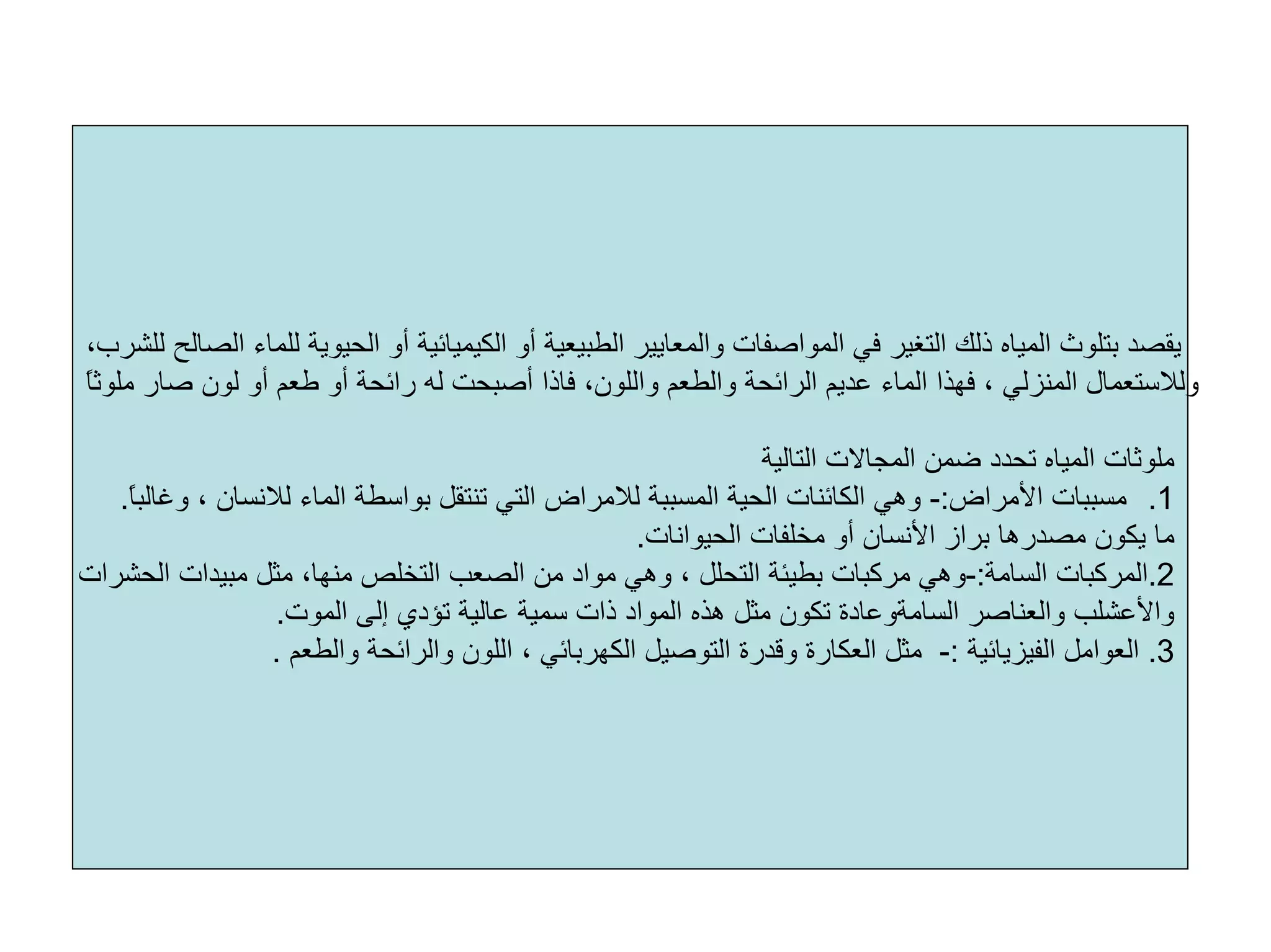 ‫أو‬ ‫اﻟﻄﺒﻴﻌﻴﺔ‬ ‫واﻟﻤﻌﺎﻳﻴﺮ‬ ‫اﻟﻤﻮاﺻﻔﺎت‬ ‫ﻓﻲ‬ ‫اﻟﺘﻐﻴﺮ‬ ‫ذﻟﻚ‬ ‫اﻟﻤﻴﺎﻩ‬ ‫ﺑﺘﻠﻮث‬ ‫ﻳﻘﺼﺪ‬،‫ﻟﻠﺸﺮب‬ ‫اﻟﺼﺎﻟﺢ‬ ‫ﻟﻠﻤﺎء‬ ‫اﻟﺤﻴﻮﻳﺔ‬ ‫أو‬ ‫اﻟﻜﻴﻤﻴﺎﺋﻴﺔ‬
،‫واﻟﻠﻮن‬ ‫واﻟﻄﻌﻢ‬ ‫اﻟﺮاﺋﺤﺔ‬ ‫ﻋﺪﻳﻢ‬ ‫اﻟﻤﺎء‬ ‫ﻓﻬﺬا‬ ، ‫اﻟﻤﻨﺰﻟﻲ‬ ‫وﻟﻼﺳﺘﻌﻤﺎل‬‫ﻓﺎذا‬ً‫ﺎ‬‫ﻣﻠﻮﺛ‬ ‫ﺻﺎر‬ ‫ﻟﻮن‬ ‫أو‬ ‫ﻃﻌﻢ‬ ‫أو‬ ‫راﺋﺤﺔ‬ ‫ﻟﻪ‬ ‫أﺻﺒﺤﺖ‬
‫اﻟﺘﺎﻟﻴﺔ‬ ‫اﻟﻤﺠﺎﻻت‬ ‫ﺿﻤﻦ‬ ‫ﺗﺤﺪد‬ ‫اﻟﻤﻴﺎﻩ‬ ‫ﻣﻠﻮﺛﺎت‬
.1‫اﻷﻣﺮاض‬ ‫ﻣﺴﺒﺒﺎت‬:-‫ﻟﻼﻧ‬ ‫اﻟﻤﺎء‬ ‫ﺑﻮاﺳﻄﺔ‬ ‫ﺗﻨﺘﻘﻞ‬ ‫اﻟﺘﻲ‬ ‫ﻟﻼﻣﺮاض‬ ‫اﻟﻤﺴﺒﺒﺔ‬ ‫اﻟﺤﻴﺔ‬ ‫اﻟﻜﺎﺋﻨﺎت‬ ‫وهﻲ‬ً‫ﺎ‬‫وﻏﺎﻟﺒ‬ ، ‫ﺴﺎن‬.
‫ﺑﺮاز‬ ‫ﻣﺼﺪرهﺎ‬ ‫ﻳﻜﻮن‬ ‫ﻣﺎ‬‫اﻷﻧﺴﺎن‬‫اﻟﺤﻴﻮاﻧﺎت‬ ‫ﻣﺨﻠﻔﺎت‬ ‫أو‬.
2.‫اﻟﺴﺎﻣﺔ‬ ‫اﻟﻤﺮآﺒﺎت‬:-‫ﻣﺒﻴ‬ ‫ﻣﺜﻞ‬ ،‫ﻣﻨﻬﺎ‬ ‫اﻟﺘﺨﻠﺺ‬ ‫اﻟﺼﻌﺐ‬ ‫ﻣﻦ‬ ‫ﻣﻮاد‬ ‫وهﻲ‬ ، ‫اﻟﺘﺤﻠﻞ‬ ‫ﺑﻄﻴﺌﺔ‬ ‫ﻣﺮآﺒﺎت‬ ‫وهﻲ‬‫اﻟﺤﺸﺮات‬ ‫ﺪات‬
‫واﻷﻋﺸﻠﺐ‬‫واﻟﻌﻨﺎﺻﺮ‬‫اﻟﺴﺎﻣﺔوﻋﺎدة‬‫اﻟﻤﻮت‬ ‫إﻟﻰ‬ ‫ﺗﺆدي‬ ‫ﻋﺎﻟﻴﺔ‬ ‫ﺳﻤﻴﺔ‬ ‫ذات‬ ‫اﻟﻤﻮاد‬ ‫هﺬﻩ‬ ‫ﻣﺜﻞ‬ ‫ﺗﻜﻮن‬.
3.‫اﻟﻔﻴﺰﻳﺎﺋﻴﺔ‬ ‫اﻟﻌﻮاﻣﻞ‬:-‫ﻣﺜﻞ‬‫اﻟﻌﻜﺎرة‬‫واﻟﻄﻌﻢ‬ ‫واﻟﺮاﺋﺤﺔ‬ ‫اﻟﻠﻮن‬ ، ‫اﻟﻜﻬﺮﺑﺎﺋﻲ‬ ‫اﻟﺘﻮﺻﻴﻞ‬ ‫وﻗﺪرة‬.
 