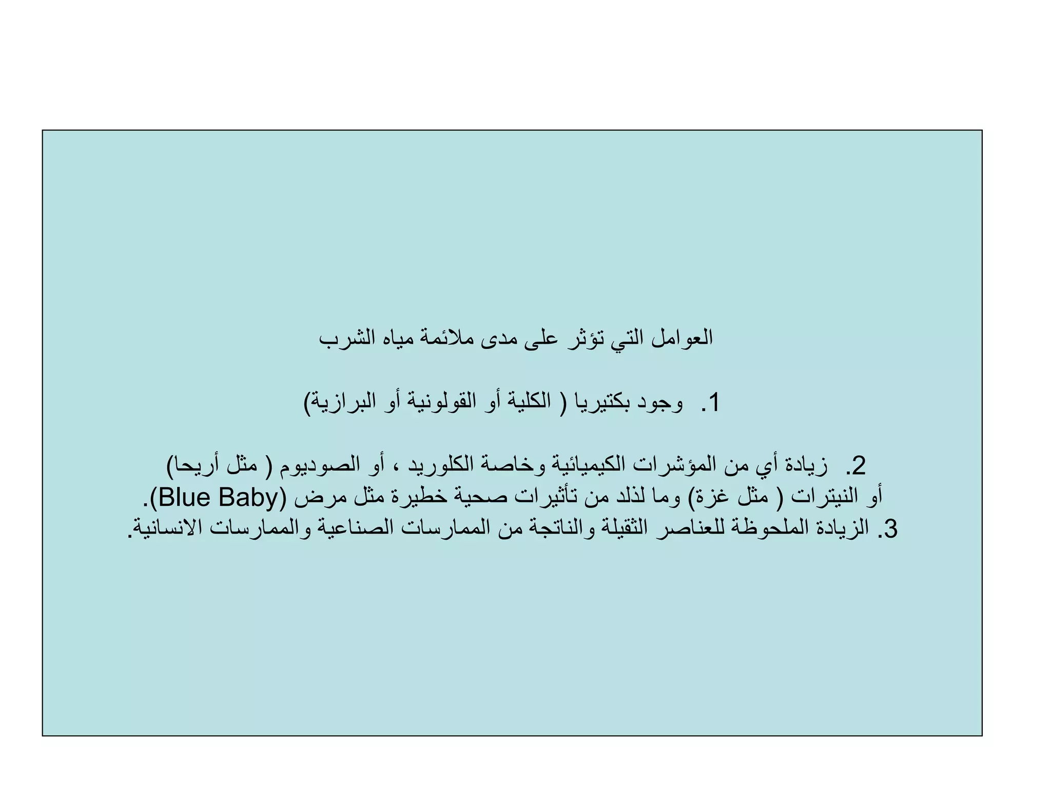 ‫اﻟﺸﺮب‬ ‫ﻣﻴﺎﻩ‬ ‫ﻣﻼﺋﻤﺔ‬ ‫ﻣﺪى‬ ‫ﻋﻠﻰ‬ ‫ﺗﺆﺛﺮ‬ ‫اﻟﺘﻲ‬ ‫اﻟﻌﻮاﻣﻞ‬
.1‫ﺑﻜﺘﻴﺮﻳﺎ‬ ‫وﺟﻮد‬)‫اﻟﺒﺮازﻳﺔ‬ ‫أو‬ ‫اﻟﻘﻮﻟﻮﻧﻴﺔ‬ ‫أو‬ ‫اﻟﻜﻠﻴﺔ‬(
.2‫اﻟﺼﻮدﻳﻮم‬ ‫أو‬ ، ‫اﻟﻜﻠﻮرﻳﺪ‬ ‫وﺧﺎﺻﺔ‬ ‫اﻟﻜﻴﻤﻴﺎﺋﻴﺔ‬ ‫اﻟﻤﺆﺷﺮات‬ ‫ﻣﻦ‬ ‫أي‬ ‫زﻳﺎدة‬)‫أرﻳﺤﺎ‬ ‫ﻣﺜﻞ‬(
‫اﻟﻨﻴﺘﺮات‬ ‫أو‬)‫ﻏﺰة‬ ‫ﻣﺜﻞ‬(‫وﻣﺎ‬‫ﻟﺬﻟﺪ‬‫ﻣﺮض‬ ‫ﻣﺜﻞ‬ ‫ﺧﻄﻴﺮة‬ ‫ﺻﺤﻴﺔ‬ ‫ﺗﺄﺛﻴﺮات‬ ‫ﻣﻦ‬)Blue Baby.(
3.‫اﻟﺼﻨﺎﻋﻴﺔ‬ ‫اﻟﻤﻤﺎرﺳﺎت‬ ‫ﻣﻦ‬ ‫واﻟﻨﺎﺗﺠﺔ‬ ‫اﻟﺜﻘﻴﻠﺔ‬ ‫ﻟﻠﻌﻨﺎﺻﺮ‬ ‫اﻟﻤﻠﺤﻮﻇﺔ‬ ‫اﻟﺰﻳﺎدة‬‫اﻻﻧﺴﺎﻧﻴﺔ‬ ‫واﻟﻤﻤﺎرﺳﺎت‬.
 