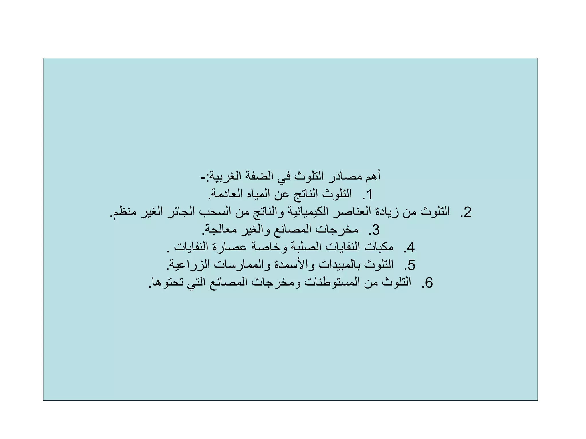 ‫اﻟﻐﺮﺑﻴﺔ‬ ‫اﻟﻀﻔﺔ‬ ‫ﻓﻲ‬ ‫اﻟﺘﻠﻮث‬ ‫ﻣﺼﺎدر‬ ‫أهﻢ‬:-
.1‫اﻟﻌﺎدﻣﺔ‬ ‫اﻟﻤﻴﺎﻩ‬ ‫ﻋﻦ‬ ‫اﻟﻨﺎﺗﺞ‬ ‫اﻟﺘﻠﻮث‬.
.2‫اﻟﻐﻴﺮ‬ ‫اﻟﺠﺎﺋﺮ‬ ‫اﻟﺴﺤﺐ‬ ‫ﻣﻦ‬ ‫واﻟﻨﺎﺗﺞ‬ ‫اﻟﻜﻴﻤﻴﺎﺋﻴﺔ‬ ‫اﻟﻌﻨﺎﺻﺮ‬ ‫زﻳﺎدة‬ ‫ﻣﻦ‬ ‫اﻟﺘﻠﻮث‬‫ﻣﻨﻈﻢ‬.
.3‫ﻣﻌﺎﻟﺠﺔ‬ ‫واﻟﻐﻴﺮ‬ ‫اﻟﻤﺼﺎﻧﻊ‬ ‫ﻣﺨﺮﺟﺎت‬.
.4‫اﻟﻨﻔﺎﻳﺎت‬ ‫ﻋﺼﺎرة‬ ‫وﺧﺎﺻﺔ‬ ‫اﻟﺼﻠﺒﺔ‬ ‫اﻟﻨﻔﺎﻳﺎت‬ ‫ﻣﻜﺒﺎت‬.
.5‫اﻟﺰراﻋﻴﺔ‬ ‫واﻟﻤﻤﺎرﺳﺎت‬ ‫واﻷﺳﻤﺪة‬ ‫ﺑﺎﻟﻤﺒﻴﺪات‬ ‫اﻟﺘﻠﻮث‬.
.6‫ﺗﺤﺘﻮهﺎ‬ ‫اﻟﺘﻲ‬ ‫اﻟﻤﺼﺎﻧﻊ‬ ‫وﻣﺨﺮﺟﺎت‬ ‫اﻟﻤﺴﺘﻮﻃﻨﺎت‬ ‫ﻣﻦ‬ ‫اﻟﺘﻠﻮث‬.
 