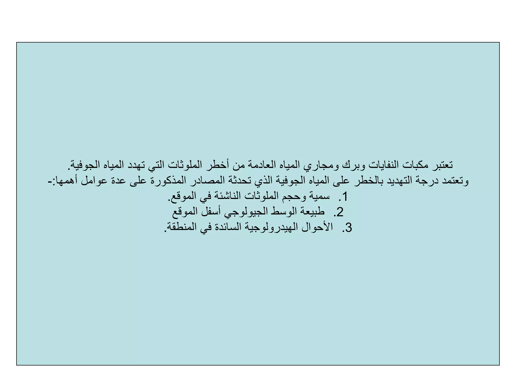 ‫اﻟﻤﻠﻮﺛﺎت‬ ‫أﺧﻄﺮ‬ ‫ﻣﻦ‬ ‫اﻟﻌﺎدﻣﺔ‬ ‫اﻟﻤﻴﺎﻩ‬ ‫وﻣﺠﺎري‬ ‫وﺑﺮك‬ ‫اﻟﻨﻔﺎﻳﺎت‬ ‫ﻣﻜﺒﺎت‬ ‫ﺗﻌﺘﺒﺮ‬‫اﻟﺠﻮﻓﻴﺔ‬ ‫اﻟﻤﻴﺎﻩ‬ ‫ﺗﻬﺪد‬ ‫اﻟﺘﻲ‬.
‫اﻟﺬي‬ ‫اﻟﺠﻮﻓﻴﺔ‬ ‫اﻟﻤﻴﺎﻩ‬ ‫ﻋﻠﻰ‬ ‫ﺑﺎﻟﺨﻄﺮ‬ ‫اﻟﺘﻬﺪﻳﺪ‬ ‫درﺟﺔ‬ ‫وﺗﻌﺘﻤﺪ‬‫ﺗﺤﺪﺛﺔ‬‫أهﻤﻬﺎ‬ ‫ﻋﻮاﻣﻞ‬ ‫ﻋﺪة‬ ‫ﻋﻠﻰ‬ ‫اﻟﻤﺬآﻮرة‬ ‫اﻟﻤﺼﺎدر‬:-
.1‫اﻟﻤﻮﻗﻊ‬ ‫ﻓﻲ‬ ‫اﻟﻨﺎﺷﺌﺔ‬ ‫اﻟﻤﻠﻮﺛﺎت‬ ‫وﺣﺠﻢ‬ ‫ﺳﻤﻴﺔ‬.
.2‫اﻟﻤﻮﻗﻊ‬ ‫أﺳﻔﻞ‬ ‫اﻟﺠﻴﻮﻟﻮﺟﻲ‬ ‫اﻟﻮﺳﻂ‬ ‫ﻃﺒﻴﻌﺔ‬
.3‫اﻟﻤﻨﻄﻘﺔ‬ ‫ﻓﻲ‬ ‫اﻟﺴﺎﺋﺪة‬ ‫اﻟﻬﻴﺪروﻟﻮﺟﻴﺔ‬ ‫اﻷﺣﻮال‬.
 