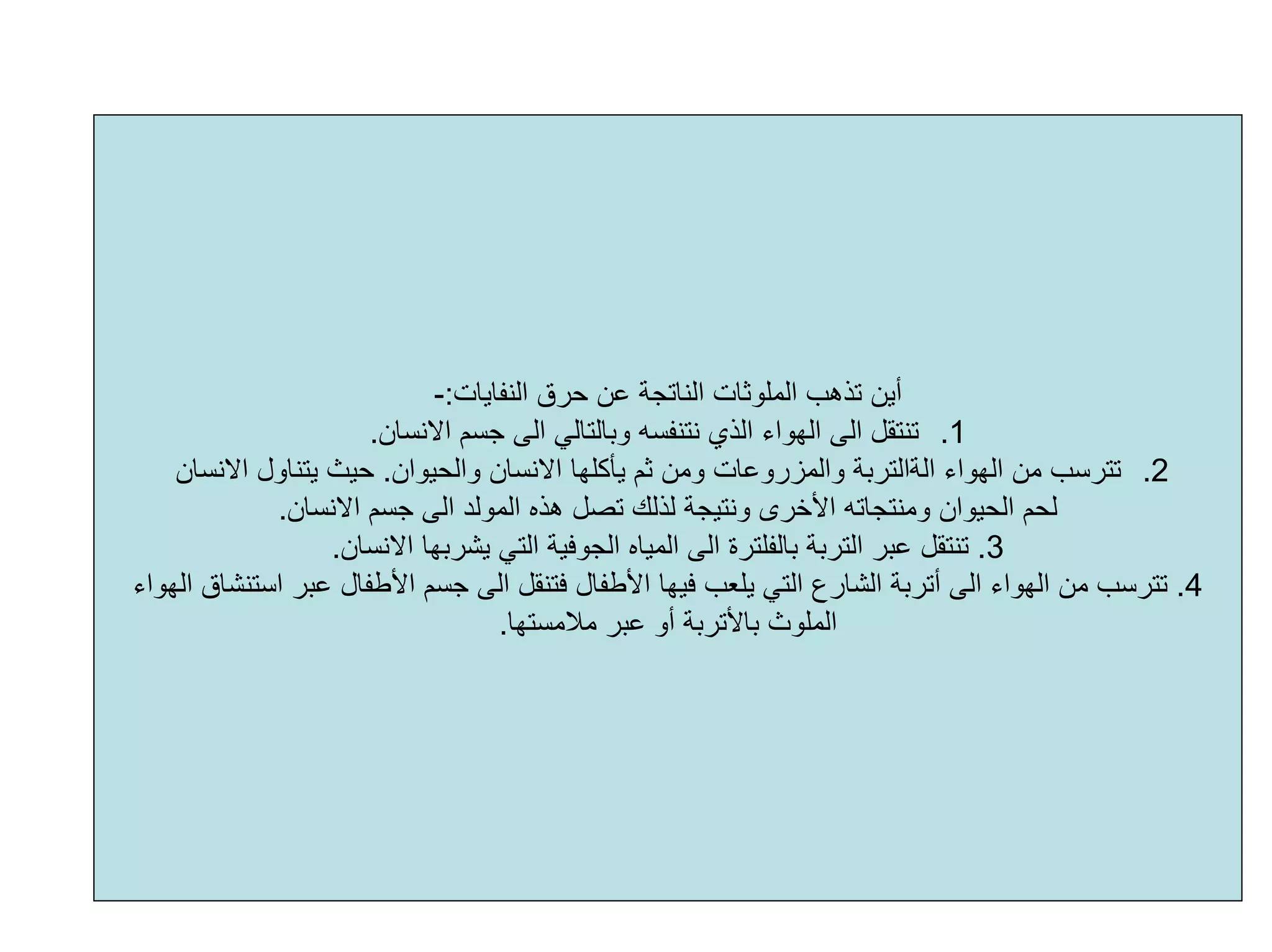 ‫اﻟﻨﻔﺎﻳﺎت‬ ‫ﺣﺮق‬ ‫ﻋﻦ‬ ‫اﻟﻨﺎﺗﺠﺔ‬ ‫اﻟﻤﻠﻮﺛﺎت‬ ‫ﺗﺬهﺐ‬ ‫أﻳﻦ‬:-
.1‫اﻻﻧﺴﺎن‬ ‫ﺟﺴﻢ‬ ‫اﻟﻰ‬ ‫وﺑﺎﻟﺘﺎﻟﻲ‬ ‫ﻧﺘﻨﻔﺴﻪ‬ ‫اﻟﺬي‬ ‫اﻟﻬﻮاء‬ ‫اﻟﻰ‬ ‫ﺗﻨﺘﻘﻞ‬.
.2‫اﻟﻬﻮاء‬ ‫ﻣﻦ‬ ‫ﺗﺘﺮﺳﺐ‬‫اﻟﺔاﻟﺘﺮﺑﺔ‬‫واﻟﺤﻴﻮان‬ ‫اﻻﻧﺴﺎن‬ ‫ﻳﺄآﻠﻬﺎ‬ ‫ﺛﻢ‬ ‫وﻣﻦ‬ ‫واﻟﻤﺰروﻋﺎت‬.‫اﻻﻧﺴﺎن‬ ‫ﻳﺘﻨﺎول‬ ‫ﺣﻴﺚ‬
‫ا‬ ‫ﺟﺴﻢ‬ ‫اﻟﻰ‬ ‫اﻟﻤﻮﻟﺪ‬ ‫هﺬﻩ‬ ‫ﺗﺼﻞ‬ ‫ﻟﺬﻟﻚ‬ ‫وﻧﺘﻴﺠﺔ‬ ‫اﻷﺧﺮى‬ ‫وﻣﻨﺘﺠﺎﺗﻪ‬ ‫اﻟﺤﻴﻮان‬ ‫ﻟﺤﻢ‬‫ﻻﻧﺴﺎن‬.
3.‫اﻟﺘﺮﺑﺔ‬ ‫ﻋﺒﺮ‬ ‫ﺗﻨﺘﻘﻞ‬‫ﺑﺎﻟﻔﻠﺘﺮة‬‫اﻻﻧﺴﺎن‬ ‫ﻳﺸﺮﺑﻬﺎ‬ ‫اﻟﺘﻲ‬ ‫اﻟﺠﻮﻓﻴﺔ‬ ‫اﻟﻤﻴﺎﻩ‬ ‫اﻟﻰ‬.
4.‫اﻟ‬ ‫ﻓﺘﻨﻘﻞ‬ ‫اﻷﻃﻔﺎل‬ ‫ﻓﻴﻬﺎ‬ ‫ﻳﻠﻌﺐ‬ ‫اﻟﺘﻲ‬ ‫اﻟﺸﺎرع‬ ‫أﺗﺮﺑﺔ‬ ‫اﻟﻰ‬ ‫اﻟﻬﻮاء‬ ‫ﻣﻦ‬ ‫ﺗﺘﺮﺳﺐ‬‫اﻟﻬﻮاء‬ ‫اﺳﺘﻨﺸﺎق‬ ‫ﻋﺒﺮ‬ ‫اﻷﻃﻔﺎل‬ ‫ﺟﺴﻢ‬ ‫ﻰ‬
‫ﻣﻼﻣﺴﺘﻬﺎ‬ ‫ﻋﺒﺮ‬ ‫أو‬ ‫ﺑﺎﻷﺗﺮﺑﺔ‬ ‫اﻟﻤﻠﻮث‬.
 