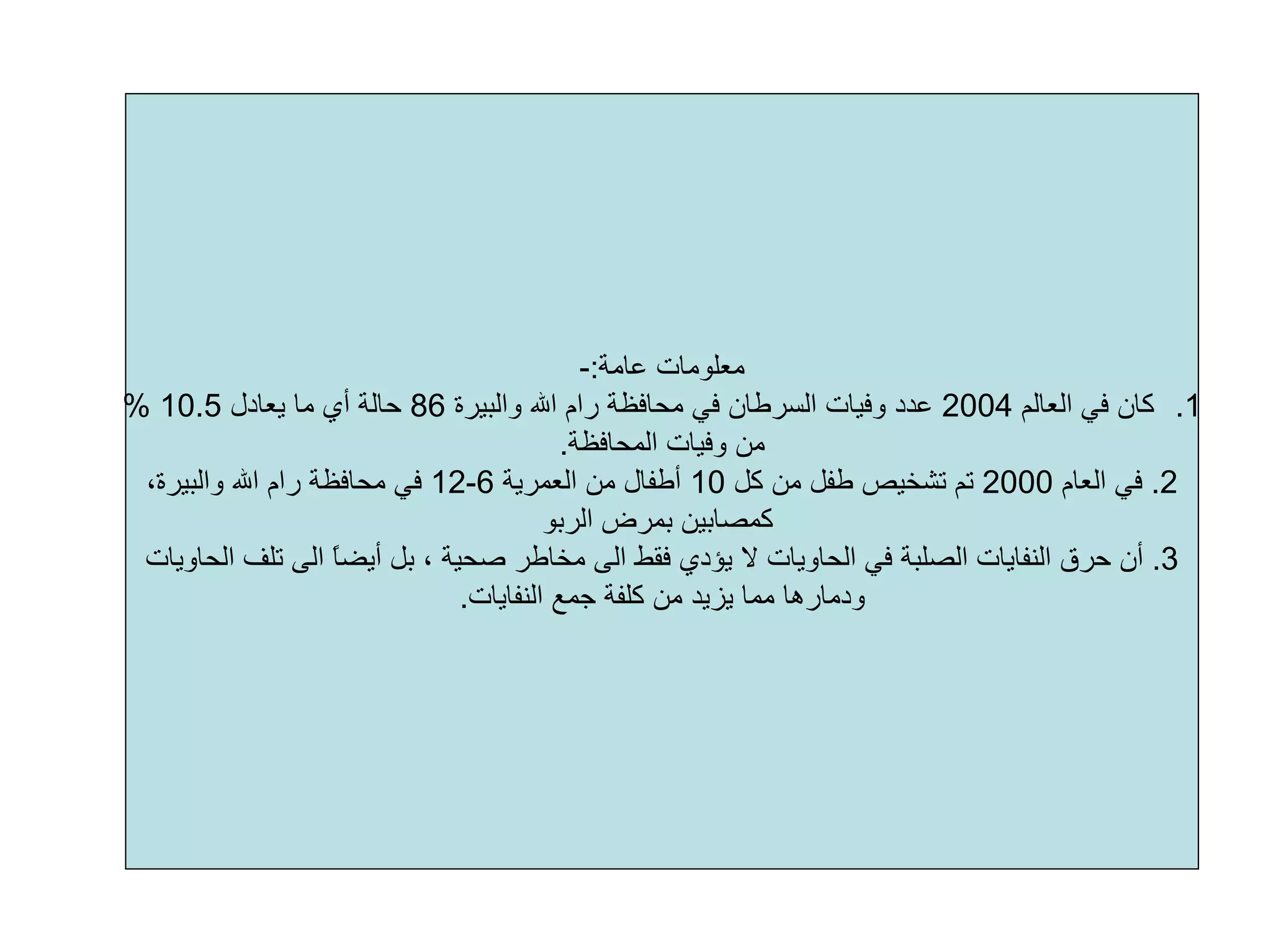 ‫ﻋﺎﻣﺔ‬ ‫ﻣﻌﻠﻮﻣﺎت‬:-
.1‫اﻟﻌﺎﻟﻢ‬ ‫ﻓﻲ‬ ‫آﺎن‬2004‫واﻟﺒﻴﺮة‬ ‫اﷲ‬ ‫رام‬ ‫ﻣﺤﺎﻓﻈﺔ‬ ‫ﻓﻲ‬ ‫اﻟﺴﺮﻃﺎن‬ ‫وﻓﻴﺎت‬ ‫ﻋﺪد‬86‫ﻳﻌﺎدل‬ ‫ﻣﺎ‬ ‫أي‬ ‫ﺣﺎﻟﺔ‬10.5%
‫اﻟﻤﺤﺎﻓﻈﺔ‬ ‫وﻓﻴﺎت‬ ‫ﻣﻦ‬.
2.‫اﻟﻌﺎم‬ ‫ﻓﻲ‬2000‫آﻞ‬ ‫ﻣﻦ‬ ‫ﻃﻔﻞ‬ ‫ﺗﺸﺨﻴﺺ‬ ‫ﺗﻢ‬10‫ﻣﻦ‬ ‫أﻃﻔﺎل‬‫اﻟﻌﻤﺮﻳﺔ‬6-12،‫واﻟﺒﻴﺮة‬ ‫اﷲ‬ ‫رام‬ ‫ﻣﺤﺎﻓﻈﺔ‬ ‫ﻓﻲ‬
‫اﻟﺮﺑﻮ‬ ‫ﺑﻤﺮض‬ ‫آﻤﺼﺎﺑﻴﻦ‬
3.‫اﻟﻨﻔﺎﻳﺎت‬ ‫ﺣﺮق‬ ‫أن‬‫اﻟﺼﻠﺒﺔ‬‫اﻟﺤﺎو‬ ‫ﺗﻠﻒ‬ ‫اﻟﻰ‬ ً‫ﺎ‬‫أﻳﻀ‬ ‫ﺑﻞ‬ ، ‫ﺻﺤﻴﺔ‬ ‫ﻣﺨﺎﻃﺮ‬ ‫اﻟﻰ‬ ‫ﻓﻘﻂ‬ ‫ﻳﺆدي‬ ‫ﻻ‬ ‫اﻟﺤﺎوﻳﺎت‬ ‫ﻓﻲ‬‫ﻳﺎت‬
‫اﻟﻨﻔﺎﻳﺎت‬ ‫ﺟﻤﻊ‬ ‫آﻠﻔﺔ‬ ‫ﻣﻦ‬ ‫ﻳﺰﻳﺪ‬ ‫ﻣﻤﺎ‬ ‫ودﻣﺎرهﺎ‬.
 