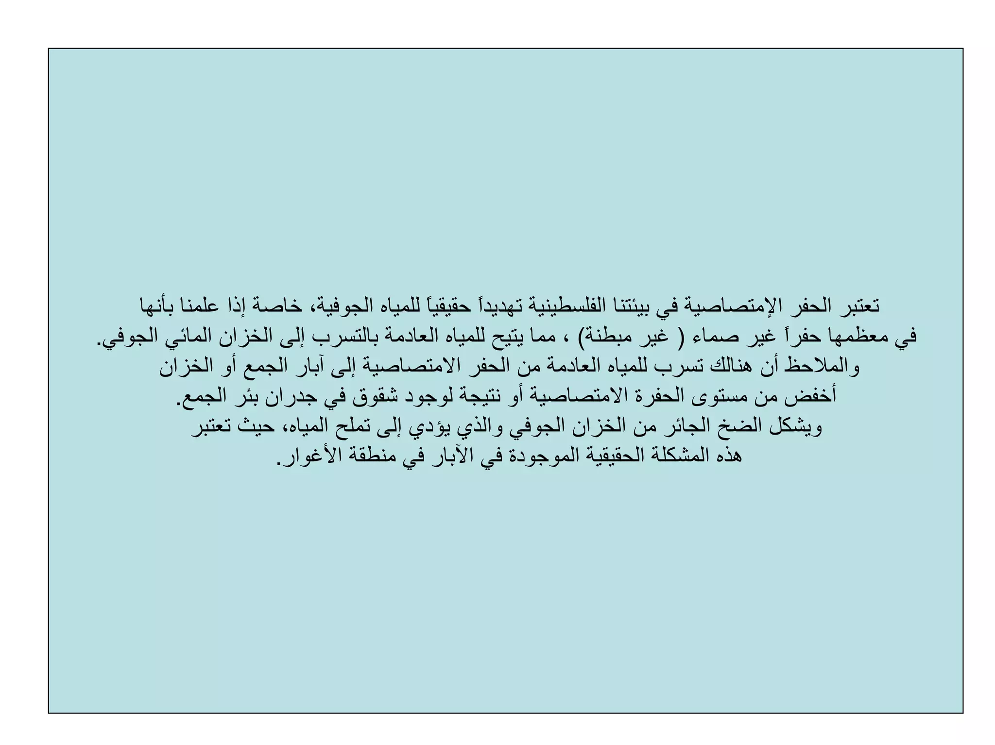 ‫اﻟﺤﻔﺮ‬ ‫ﺗﻌﺘﺒﺮ‬‫اﻹﻣﺘﺼﺎﺻﻴﺔ‬‫ﻋ‬ ‫إذا‬ ‫ﺧﺎﺻﺔ‬ ،‫اﻟﺠﻮﻓﻴﺔ‬ ‫ﻟﻠﻤﻴﺎﻩ‬ ً‫ﺎ‬‫ﺣﻘﻴﻘﻴ‬ ً‫ا‬‫ﺗﻬﺪﻳﺪ‬ ‫اﻟﻔﻠﺴﻄﻴﻨﻴﺔ‬ ‫ﺑﻴﺌﺘﻨﺎ‬ ‫ﻓﻲ‬‫ﺑﺄﻧﻬﺎ‬ ‫ﻠﻤﻨﺎ‬
‫ﺻﻤﺎء‬ ‫ﻏﻴﺮ‬ ً‫ا‬‫ﺣﻔﺮ‬ ‫ﻣﻌﻈﻤﻬﺎ‬ ‫ﻓﻲ‬)‫ﻣﺒﻄﻨﺔ‬ ‫ﻏﻴﺮ‬(‫ﻣﻤﺎ‬ ،‫ﻳﺘﻴﺢ‬‫اﻟﺠﻮﻓﻲ‬ ‫اﻟﻤﺎﺋﻲ‬ ‫اﻟﺨﺰان‬ ‫إﻟﻰ‬ ‫ﺑﺎﻟﺘﺴﺮب‬ ‫اﻟﻌﺎدﻣﺔ‬ ‫ﻟﻠﻤﻴﺎﻩ‬.
‫ﺁﺑ‬ ‫إﻟﻰ‬ ‫اﻻﻣﺘﺼﺎﺻﻴﺔ‬ ‫اﻟﺤﻔﺮ‬ ‫ﻣﻦ‬ ‫اﻟﻌﺎدﻣﺔ‬ ‫ﻟﻠﻤﻴﺎﻩ‬ ‫ﺗﺴﺮب‬ ‫هﻨﺎﻟﻚ‬ ‫أن‬ ‫واﻟﻤﻼﺣﻆ‬‫اﻟﺨﺰان‬ ‫أو‬ ‫اﻟﺠﻤﻊ‬ ‫ﺎر‬
‫ﺑﺌﺮ‬ ‫ﺟﺪران‬ ‫ﻓﻲ‬ ‫ﺷﻘﻮق‬ ‫ﻟﻮﺟﻮد‬ ‫ﻧﺘﻴﺠﺔ‬ ‫أو‬ ‫اﻻﻣﺘﺼﺎﺻﻴﺔ‬ ‫اﻟﺤﻔﺮة‬ ‫ﻣﺴﺘﻮى‬ ‫ﻣﻦ‬ ‫أﺧﻔﺾ‬‫اﻟﺠﻤﻊ‬.
،‫اﻟﻤﻴﺎﻩ‬ ‫ﺗﻤﻠﺢ‬ ‫إﻟﻰ‬ ‫ﻳﺆدي‬ ‫واﻟﺬي‬ ‫اﻟﺠﻮﻓﻲ‬ ‫اﻟﺨﺰان‬ ‫ﻣﻦ‬ ‫اﻟﺠﺎﺋﺮ‬ ‫اﻟﻀﺦ‬ ‫وﻳﺸﻜﻞ‬‫ﺗﻌﺘﺒﺮ‬ ‫ﺣﻴﺚ‬
‫اﻷﻏﻮار‬ ‫ﻣﻨﻄﻘﺔ‬ ‫ﻓﻲ‬ ‫اﻵﺑﺎر‬ ‫ﻓﻲ‬ ‫اﻟﻤﻮﺟﻮدة‬ ‫اﻟﺤﻘﻴﻘﻴﺔ‬ ‫اﻟﻤﺸﻜﻠﺔ‬ ‫هﺬﻩ‬.
 