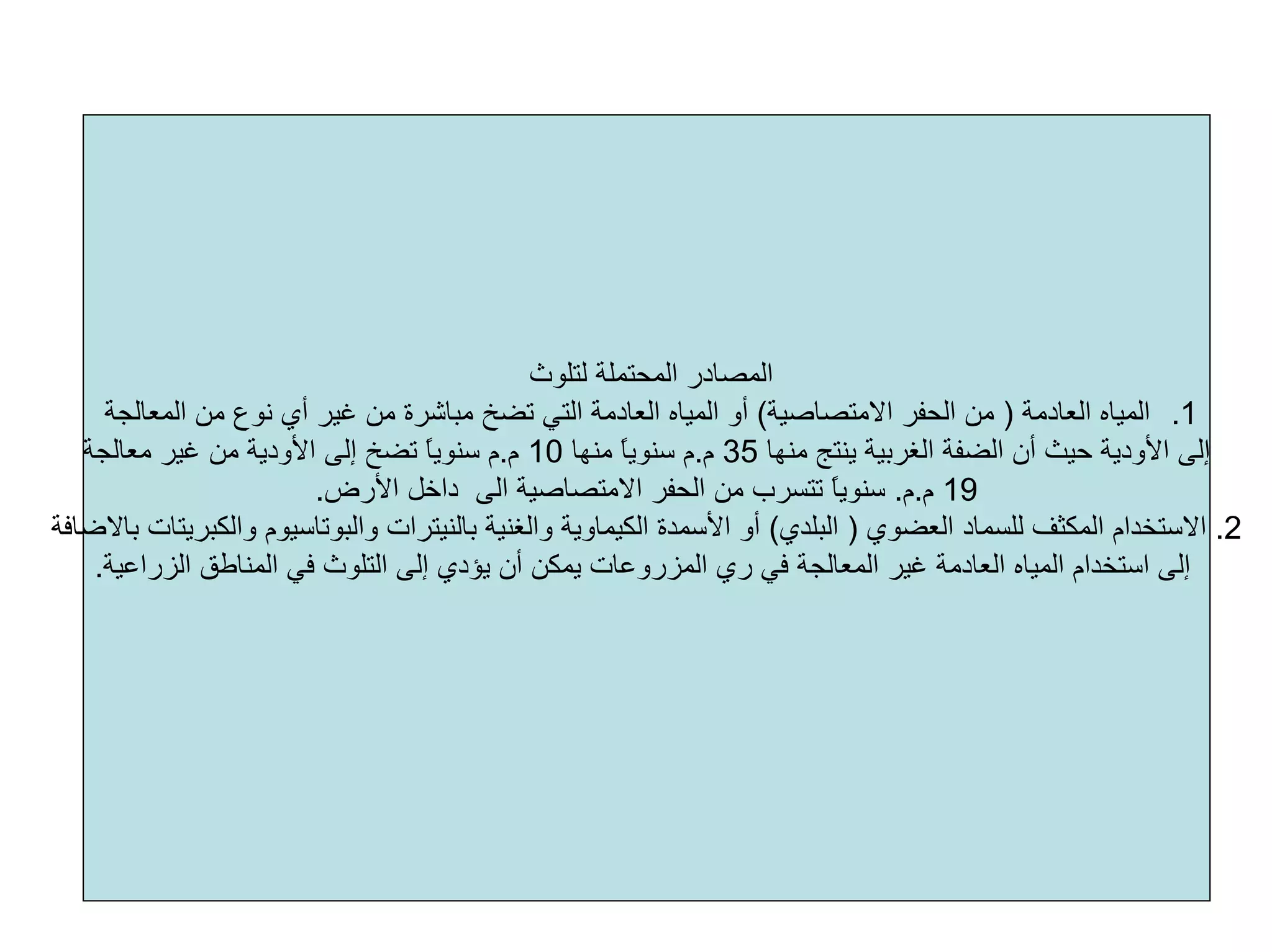 ‫ﻟﺘﻠﻮث‬ ‫اﻟﻤﺤﺘﻤﻠﺔ‬ ‫اﻟﻤﺼﺎدر‬
.1‫اﻟﻌﺎدﻣﺔ‬ ‫اﻟﻤﻴﺎﻩ‬)‫اﻻﻣﺘﺼﺎﺻﻴﺔ‬ ‫اﻟﺤﻔﺮ‬ ‫ﻣﻦ‬(‫اﻟﻤﻌﺎﻟﺠﺔ‬ ‫ﻣﻦ‬ ‫ﻧﻮع‬ ‫أي‬ ‫ﻏﻴﺮ‬ ‫ﻣﻦ‬ ‫ﻣﺒﺎﺷﺮة‬ ‫ﺗﻀﺦ‬ ‫اﻟﺘﻲ‬ ‫اﻟﻌﺎدﻣﺔ‬ ‫اﻟﻤﻴﺎﻩ‬ ‫أو‬
‫ﻣﻨﻬﺎ‬ ‫ﻳﻨﺘﺞ‬ ‫اﻟﻐﺮﺑﻴﺔ‬ ‫اﻟﻀﻔﺔ‬ ‫أن‬ ‫ﺣﻴﺚ‬ ‫اﻷودﻳﺔ‬ ‫إﻟﻰ‬35‫م‬.‫ﻣﻨﻬﺎ‬ ً‫ﺎ‬‫ﺳﻨﻮﻳ‬ ‫م‬10‫م‬.‫ﻣﻌﺎﻟﺠﺔ‬ ‫ﻏﻴﺮ‬ ‫ﻣﻦ‬ ‫اﻷودﻳﺔ‬ ‫إﻟﻰ‬ ‫ﺗﻀﺦ‬ ً‫ﺎ‬‫ﺳﻨﻮﻳ‬ ‫م‬
19‫م‬.‫م‬.‫اﻷرض‬ ‫داﺧﻞ‬ ‫اﻟﻰ‬ ‫اﻻﻣﺘﺼﺎﺻﻴﺔ‬ ‫اﻟﺤﻔﺮ‬ ‫ﻣﻦ‬ ‫ﺗﺘﺴﺮب‬ ً‫ﺎ‬‫ﺳﻨﻮﻳ‬.
2.‫اﻟﻌﻀﻮي‬ ‫ﻟﻠﺴﻤﺎد‬ ‫اﻟﻤﻜﺜﻒ‬ ‫اﻻﺳﺘﺨﺪام‬)‫اﻟﺒﻠﺪي‬(‫واﻟﻐﻨﻴﺔ‬ ‫اﻟﻜﻴﻤﺎوﻳﺔ‬ ‫اﻷﺳﻤﺪة‬ ‫أو‬‫ﺑﺎﻟﻨﻴﺘﺮات‬‫واﻟﺒﻮﺗﺎﺳﻴﻮم‬‫واﻟﻜﺒﺮﻳﺘﺎت‬‫ﺑﺎﻻﺿﺎﻓﺔ‬
‫أن‬ ‫ﻳﻤﻜﻦ‬ ‫اﻟﻤﺰروﻋﺎت‬ ‫ري‬ ‫ﻓﻲ‬ ‫اﻟﻤﻌﺎﻟﺠﺔ‬ ‫ﻏﻴﺮ‬ ‫اﻟﻌﺎدﻣﺔ‬ ‫اﻟﻤﻴﺎﻩ‬ ‫اﺳﺘﺨﺪام‬ ‫إﻟﻰ‬‫اﻟﺰراﻋﻴﺔ‬ ‫اﻟﻤﻨﺎﻃﻖ‬ ‫ﻓﻲ‬ ‫اﻟﺘﻠﻮث‬ ‫إﻟﻰ‬ ‫ﻳﺆدي‬.
 