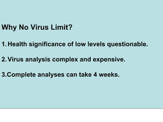 Why No Virus Limit?
1.Health significance of low levels questionable.
2.Virus analysis complex and expensive.
3.Complete analyses can take 4 weeks.
 