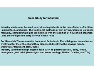 Case Study for Industrial
Industry wastes can be used to produce ingredients in the manufacture of fertilizer
, animal feed, and glues. The traditional methods of sun-drying, breaking up bones
manually, composting in pits (sometimes with the addition of household organics)
, and steam digestion carry various health risks
For Ramallah The wastewater from most factories in Ramallah governorate has no
treatment for the effluent and they dispose it directly to the sewage then to
wastewater treatment plant, these
industry varied from high organic load such as pharmaceutical, dairy, textile,
detergents ,soft drink (beverages) and stone cutting ( Marble, Granite, and Tile).
 
