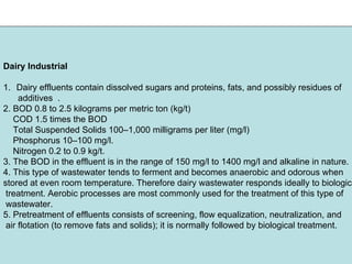 Dairy Industrial
1. Dairy effluents contain dissolved sugars and proteins, fats, and possibly residues of
additives .
2. BOD 0.8 to 2.5 kilograms per metric ton (kg/t)
COD 1.5 times the BOD
Total Suspended Solids 100–1,000 milligrams per liter (mg/l)
Phosphorus 10–100 mg/l.
Nitrogen 0.2 to 0.9 kg/t.
3. The BOD in the effluent is in the range of 150 mg/l to 1400 mg/l and alkaline in nature.
4. This type of wastewater tends to ferment and becomes anaerobic and odorous when
stored at even room temperature. Therefore dairy wastewater responds ideally to biologica
treatment. Aerobic processes are most commonly used for the treatment of this type of
wastewater.
5. Pretreatment of effluents consists of screening, flow equalization, neutralization, and
air flotation (to remove fats and solids); it is normally followed by biological treatment.
 