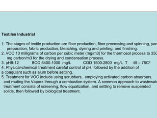 Textiles Industrial
1. The stages of textile production are fiber production, fiber processing and spinning, yarn
preparation, fabric production, bleaching, dyeing and printing, and finishing.
2. VOC 10 milligrams of carbon per cubic meter (mg/m3) for the thermosol process to 350
mg carbon/m3 for the drying and condensation process.
3. pH8-12 BOD 5400-1000 mg/L COD 1500-2800 mg/L T 45 – 75C0
4. Physical-chemical treatment careful control of pH, followed by the addition of
a coagulant such as alum before settling.
5. Treatment for VOC include using scrubbers, employing activated carbon absorbers,
and routing the Vapors through a combustion system. A common approach to wastewate
treatment consists of screening, flow equalization, and settling to remove suspended
solids, then followed by biological treatment.
 