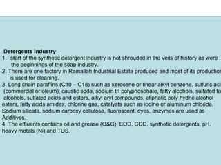 Detergents Industry
1. start of the synthetic detergent industry is not shrouded in the veils of history as were
the beginnings of the soap industry.
2. There are one factory in Ramallah Industrial Estate produced and most of its production
is used for cleaning.
3. Long chain paraffins (C10 – C18) such as kerosene or linear alkyl benzene, sulfuric acid
(commercial or oleum), caustic soda, sodium tri polyphosphate, fatty alcohols, sulfated fat
alcohols, sulfated acids and esters, alkyl aryl compounds, aliphatic poly hydric alcohol
esters, fatty acids amides, chlorine gas, catalysts such as iodine or aluminum chloride.
Sodium silicate, sodium carboxy cellulose, fluorescent, dyes, enzymes are used as
Additives.
4. The effluents contains oil and grease (O&G), BOD, COD, synthetic detergents, pH,
heavy metals (Ni) and TDS.
 