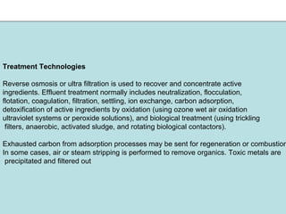 Treatment Technologies
Reverse osmosis or ultra filtration is used to recover and concentrate active
ingredients. Effluent treatment normally includes neutralization, flocculation,
flotation, coagulation, filtration, settling, ion exchange, carbon adsorption,
detoxification of active ingredients by oxidation (using ozone wet air oxidation
ultraviolet systems or peroxide solutions), and biological treatment (using trickling
filters, anaerobic, activated sludge, and rotating biological contactors).
Exhausted carbon from adsorption processes may be sent for regeneration or combustion
In some cases, air or steam stripping is performed to remove organics. Toxic metals are
precipitated and filtered out
 