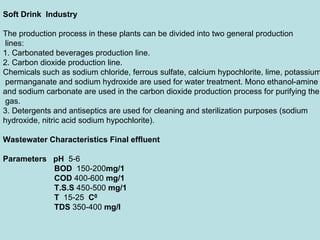 Soft Drink Industry
The production process in these plants can be divided into two general production
lines:
1. Carbonated beverages production line.
2. Carbon dioxide production line.
Chemicals such as sodium chloride, ferrous sulfate, calcium hypochlorite, lime, potassium
permanganate and sodium hydroxide are used for water treatment. Mono ethanol-amine
and sodium carbonate are used in the carbon dioxide production process for purifying the
gas.
3. Detergents and antiseptics are used for cleaning and sterilization purposes (sodium
hydroxide, nitric acid sodium hypochlorite).
Wastewater Characteristics Final effluent
Parameters pH 5-6
BOD 150-200mg/1
COD 400-600 mg/1
T.S.S 450-500 mg/1
T 15-25 C0
TDS 350-400 mg/l
 