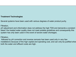 Treatment Technologies
Several systems have been used with various degrees of water product purity.
Filtration,
pH adjustment and chlorination does not address the high TDS and demands a constant
bleed: the treated water quality does not meet potable guidelines and consequently this
system has only been used in the event of severe water shortages.
Filtration,
followed by pH correction and reverse osmosis has been used only in very few
installations because of the high capital and operating cost, and can only be justified wher
both the water and effluent costs are high.
 