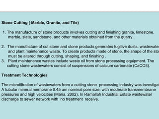 Stone Cutting ( Marble, Granite, and Tile)
1. The manufacture of stone products involves cutting and finishing granite, limestone,
marble, slate, sandstone, and other materials obtained from the quarry .
2. The manufacture of cut stone and stone products generates fugitive dusts, wastewater
and plant maintenance waste. To create products made of stone, the shape of the ston
must be altered through cutting, shaping, and finishing .
3. Plant maintenance wastes include waste oil from stone processing equipment. The
cutting stone wastewaters consist of suspensions of calcium carbonate (CaCO3).
Treatment Technologies
The microfiltration of wastewaters from a cutting stone processing industry was investigat
A tubular mineral membrane 0.45 um nominal pore size, with moderate transmembrane
pressures and high velocities (Maria, 2002). In Ramallah Industrial Estate wastewater
discharge to sewer network with no treatment receive.
 