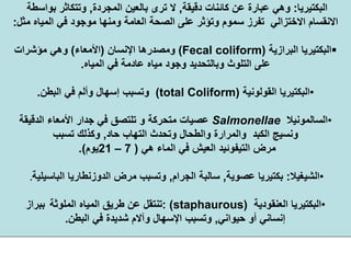 ‫اﻟﺒﻜﺘﻴﺮﻳﺎ‬:‫دﻗﻴﻘﺔ‬ ‫آﺎﺋﻨﺎت‬ ‫ﻋﻦ‬ ‫ﻋﺒﺎرة‬ ‫وهﻲ‬,‫اﻟﻤﺠﺮدة‬ ‫ﺑﺎﻟﻌﻴﻦ‬ ‫ﺗﺮى‬ ‫ﻻ‬,‫ﺑﻮاﺳﻄﺔ‬ ‫وﺗﺘﻜﺎﺛﺮ‬
‫ﻣﻮﺟﻮد‬ ‫وﻣﻨﻬﺎ‬ ‫اﻟﻌﺎﻣﺔ‬ ‫اﻟﺼﺤﺔ‬ ‫ﻋﻠﻰ‬ ‫وﺗﺆﺛﺮ‬ ‫ﺳﻤﻮم‬ ‫ﺗﻔﺮز‬ ‫اﻻﺧﺘﺰاﻟﻲ‬ ‫اﻻﻧﻘﺴﺎم‬‫ﻣﺜﻞ‬ ‫اﻟﻤﻴﺎﻩ‬ ‫ﻓﻲ‬:
‫اﻟﺒﻜﺘﻴﺮﻳﺎ‬‫اﻟﺒﺮازﻳﺔ‬)Fecal coliform(‫اﻹﻧﺴﺎن‬ ‫وﻣﺼﺪرهﺎ‬)‫اﻷﻣﻌﺎء‬(‫ﻣﺆﺷﺮات‬ ‫وهﻲ‬
‫ﻣﻴﺎﻩ‬ ‫وﺟﻮد‬ ‫وﺑﺎﻟﺘﺤﺪﻳﺪ‬ ‫اﻟﺘﻠﻮث‬ ‫ﻋﻠﻰ‬‫ﻋﺎدﻣﺔ‬‫اﻟﻤﻴﺎﻩ‬ ‫ﻓﻲ‬.
•‫اﻟﻘﻮﻟﻮﻧﻴﺔ‬ ‫اﻟﺒﻜﺘﻴﺮﻳﺎ‬(total Coliform)‫اﻟﺒﻄﻦ‬ ‫ﻓﻲ‬ ‫وأﻟﻢ‬ ‫إﺳﻬﺎل‬ ‫وﺗﺴﺒﺐ‬.
•‫اﻟﺴﺎﻟﻤﻮﻧﻴﻼ‬Salmonellae‫اﻟﺪﻗﻴﻘﺔ‬ ‫اﻷﻣﻌﺎء‬ ‫ﺟﺪار‬ ‫ﻓﻲ‬ ‫ﺗﻠﺘﺼﻖ‬ ‫و‬ ‫ﻣﺘﺤﺮآﺔ‬ ‫ﻋﺼﻴﺎت‬
‫ﺣﺎد‬ ‫اﻟﺘﻬﺎب‬ ‫وﺗﺤﺪث‬ ‫واﻟﻄﺤﺎل‬ ‫واﻟﻤﺮارة‬ ‫اﻟﻜﺒﺪ‬ ‫وﻧﺴﻴﺞ‬,‫ﺗﺴﺒﺐ‬ ‫وآﺬﻟﻚ‬
‫هﻲ‬ ‫اﻟﻤﺎء‬ ‫ﻓﻲ‬ ‫اﻟﻌﻴﺶ‬ ‫اﻟﺘﻴﻔﻮﺋﻴﺪ‬ ‫ﻣﺮض‬)7–21‫ﻳﻮم‬.(
•‫اﻟﺸﻴﻐﻴﻼ‬:‫ﻋﺼﻮﻳﺔ‬ ‫ﺑﻜﺘﻴﺮﻳﺎ‬,‫اﻟﺠﺮام‬ ‫ﺳﺎﻟﺒﺔ‬,‫ﻣﺮض‬ ‫وﺗﺴﺒﺐ‬‫اﻟﺪوزﻧﻄﺎرﻳﺎ‬‫اﻟﺒﺎﺳﻴﻠﻴﺔ‬.
•‫اﻟﻌﻨﻘﻮدﻳﺔ‬ ‫اﻟﺒﻜﺘﻴﺮﻳﺎ‬staphaurous): (‫اﻟﻤﻠﻮﺛﺔ‬ ‫اﻟﻤﻴﺎﻩ‬ ‫ﻃﺮﻳﻖ‬ ‫ﻋﻦ‬ ‫ﺗﻨﺘﻘﻞ‬‫ﺑﺒﺮاز‬
‫ﺣﻴﻮاﻧﻲ‬ ‫أو‬ ‫إﻧﺴﺎﻧﻲ‬,‫اﻟﺒﻄﻦ‬ ‫ﻓﻲ‬ ‫ﺷﺪﻳﺪة‬ ‫وﺁﻻم‬ ‫اﻹﺳﻬﺎل‬ ‫وﺗﺴﺒﺐ‬.
 