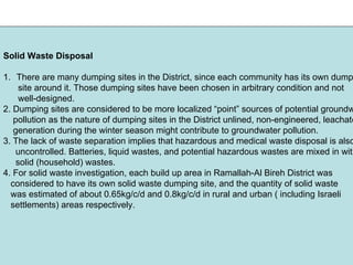 Solid Waste Disposal
1. There are many dumping sites in the District, since each community has its own dump
site around it. Those dumping sites have been chosen in arbitrary condition and not
well-designed.
2. Dumping sites are considered to be more localized “point” sources of potential groundw
pollution as the nature of dumping sites in the District unlined, non-engineered, leachate
generation during the winter season might contribute to groundwater pollution.
3. The lack of waste separation implies that hazardous and medical waste disposal is also
uncontrolled. Batteries, liquid wastes, and potential hazardous wastes are mixed in with
solid (household) wastes.
4. For solid waste investigation, each build up area in Ramallah-Al Bireh District was
considered to have its own solid waste dumping site, and the quantity of solid waste
was estimated of about 0.65kg/c/d and 0.8kg/c/d in rural and urban ( including Israeli
settlements) areas respectively.
 