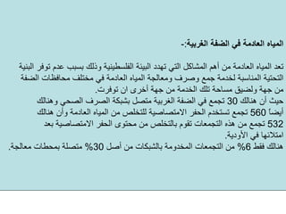 ‫اﻟﻐﺮﺑﻴﺔ‬ ‫اﻟﻀﻔﺔ‬ ‫ﻓﻲ‬ ‫اﻟﻌﺎدﻣﺔ‬ ‫اﻟﻤﻴﺎﻩ‬:-
‫وذ‬ ‫اﻟﻔﻠﺴﻄﻴﻨﻴﺔ‬ ‫اﻟﺒﻴﺌﺔ‬ ‫ﺗﻬﺪد‬ ‫اﻟﺘﻲ‬ ‫اﻟﻤﺸﺎآﻞ‬ ‫أهﻢ‬ ‫ﻣﻦ‬ ‫اﻟﻌﺎدﻣﺔ‬ ‫اﻟﻤﻴﺎﻩ‬ ‫ﺗﻌﺪ‬‫اﻟﺒﻨﻴﺔ‬ ‫ﺗﻮﻓﺮ‬ ‫ﻋﺪم‬ ‫ﺑﺴﺒﺐ‬ ‫ﻟﻚ‬
‫اﻟﺘﺤﺘﻴﺔ‬‫ﻣﺤﺎﻓﻈﺎت‬ ‫ﻣﺨﺘﻠﻒ‬ ‫ﻓﻲ‬ ‫اﻟﻌﺎدﻣﺔ‬ ‫اﻟﻤﻴﺎﻩ‬ ‫وﻣﻌﺎﻟﺠﺔ‬ ‫وﺻﺮف‬ ‫ﺟﻤﻊ‬ ‫ﻟﺨﺪﻣﺔ‬ ‫اﻟﻤﻨﺎﺳﺒﺔ‬‫اﻟﻀﻔﺔ‬
‫ﺗﻮﻓﺮت‬ ‫ان‬ ‫أﺧﺮى‬ ‫ﺟﻬﺔ‬ ‫ﻣﻦ‬ ‫اﻟﺨﺪﻣﺔ‬ ‫ﺗﻠﻚ‬ ‫ﻣﺴﺎﺣﺔ‬ ‫وﻟﻀﻴﻖ‬ ‫ﺟﻬﺔ‬ ‫ﻣﻦ‬.
‫هﻨﺎﻟﻚ‬ ‫أن‬ ‫ﺣﻴﺚ‬30‫وهﻨﺎﻟﻚ‬ ‫اﻟﺼﺤﻲ‬ ‫اﻟﺼﺮف‬ ‫ﺑﺸﺒﻜﺔ‬ ‫ﻣﺘﺼﻞ‬ ‫اﻟﻐﺮﺑﻴﺔ‬ ‫اﻟﻀﻔﺔ‬ ‫ﻓﻲ‬ ‫ﺗﺠﻤﻊ‬
ً‫ﺎ‬‫أﻳﻀ‬560‫هﻨﺎﻟﻚ‬ ‫وأن‬ ‫اﻟﻌﺎدﻣﺔ‬ ‫اﻟﻤﻴﺎﻩ‬ ‫ﻣﻦ‬ ‫ﻟﻠﺘﺨﻠﺺ‬ ‫اﻻﻣﺘﺼﺎﺻﻴﺔ‬ ‫اﻟﺤﻔﺮ‬ ‫ﺗﺴﺘﺨﺪم‬ ‫ﺗﺠﻤﻊ‬
532‫ﺑﻌﺪ‬ ‫اﻻﻣﺘﺼﺎﺻﻴﺔ‬ ‫اﻟﺤﻔﺮ‬ ‫ﻣﺤﺘﻮى‬ ‫ﻣﻦ‬ ‫ﺑﺎﻟﺘﺨﻠﺺ‬ ‫ﺗﻘﻮم‬ ‫اﻟﺘﺠﻤﻌﺎت‬ ‫هﺬﻩ‬ ‫ﻣﻦ‬ ‫ﺗﺠﻤﻊ‬
‫اﻷودﻳﺔ‬ ‫ﻓﻲ‬ ‫اﻣﺘﻼﺋﻬﺎ‬.
‫ﻓﻘﻂ‬ ‫هﻨﺎﻟﻚ‬6%‫أﺻﻞ‬ ‫ﻣﻦ‬ ‫ﺑﺎﻟﺸﺒﻜﺎت‬ ‫اﻟﻤﺨﺪوﻣﺔ‬ ‫اﻟﺘﺠﻤﻌﺎت‬ ‫ﻣﻦ‬30%‫ﻣﻌﺎﻟﺠﺔ‬ ‫ﺑﻤﺤﻄﺎت‬ ‫ﻣﺘﺼﻠﺔ‬.
 