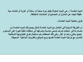 ‫اﻟﻌﺎدﻣﺔ‬ ‫اﻟﻤﻴﺎﻩ‬:-‫ﺣﻴ‬ ‫آﺎﺋﻨﺎت‬ ‫أو‬ ‫ﻏﺎزﻳﺔ‬ ‫أو‬ ‫ﺳﺎﺋﻠﺔ‬ ‫أو‬ ‫ﺻﻠﺒﺔ‬ ‫ﻣﻮاد‬ ‫ﺑﻔﻌﻞ‬ ‫اﻟﻤﻠﻮﺛﺔ‬ ‫اﻟﻤﻴﺎﻩ‬ ‫هﻲ‬‫ﺔ‬
‫اﻟﻤﺨﺘﻠﻔﺔ‬ ‫اﻟﻤﻨﺸﺌﺎت‬ ‫أو‬ ‫اﻟﻤﺼﺎﻧﻊ‬ ‫أو‬ ‫اﻟﻤﻨﺎزل‬ ‫ﻋﻦ‬ ‫ﻧﺘﺠﺖ‬ ‫دﻗﻴﻘﺔ‬.
‫اﻟﻌﺎدﻣﺔ‬ ‫اﻟﻤﻴﺎﻩ‬ ‫ﻣﻌﺎﻟﺠﺔ‬ ‫ﻃﺮق‬:-
‫ا‬ ‫ﺗﻠﻚ‬ ‫ﺑﺠﻤﻊ‬ ‫ﺗﺘﻤﺜﻞ‬ ‫اﻟﻌﺎدﻣﺔ‬ ‫اﻟﻤﻴﺎﻩ‬ ‫ﻣﻊ‬ ‫اﻟﺘﻌﺎﻣﻞ‬ ‫ﻓﻲ‬ ‫اﻟﺴﻠﻴﻤﺔ‬ ‫اﻟﻄﺮﻳﻘﺔ‬ ‫أن‬‫ﻣﻦ‬ ‫اﻟﻌﺎدﻣﺔ‬ ‫ﻟﻤﻴﺎﻩ‬
‫ﻋﻠ‬ ‫آﺒﻴﺮة‬ ‫ﺗﻨﻘﻴﺔ‬ ‫ﻣﺤﻄﺎت‬ ‫اﻟﻰ‬ ‫وﺻﺮﻓﻬﺎ‬ ‫ﻣﻨﺎﺳﺒﺔ‬ ‫ﺻﺤﻲ‬ ‫ﺻﺮف‬ ‫ﺷﺒﻜﺎت‬ ‫ﻓﻲ‬ ‫ﻣﺼﺎدرهﺎ‬‫اﻟﻤﺴﺘﻮى‬ ‫ﻰ‬
‫أآﺜﺮ‬ ‫أو‬ ‫واﺣﺪ‬ ‫ﺳﻜﻨﻲ‬ ‫ﺗﺠﻤﻊ‬.‫ﻟﻠﻤﻌﺎﻟﺠﺔ‬ ‫ﺗﻜﻨﻮﻟﻮﺟﻴﺔ‬ ‫ﻃﺮق‬ ‫اﺳﺘﻌﻤﺎل‬ ‫ﻳﺘﻢ‬ ‫اﻟﻤﺤﻄﺎت‬ ‫ﺗﻠﻚ‬ ‫وﻓﻲ‬
‫اﻟﻤﻨﺎﺧﻴﺔ‬ ‫واﻟﻈﺮوف‬ ‫اﻟﻤﻮﻗﻊ‬ ‫وﻣﻊ‬ ‫ﻧﻔﺴﻬﺎ‬ ‫اﻟﻌﺎدﻣﺔ‬ ‫اﻟﻤﻴﺎﻩ‬ ‫ﻧﻮﻋﻴﺔ‬ ‫ﻣﻊ‬ ‫ﺗﺘﻨﺎﺳﺐ‬‫اﻟﻤﺤﻴﻄﺔ‬.
 