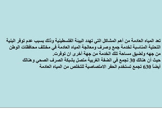 ‫وذ‬ ‫اﻟﻔﻠﺴﻄﻴﻨﻴﺔ‬ ‫اﻟﺒﻴﺌﺔ‬ ‫ﺗﻬﺪد‬ ‫اﻟﺘﻲ‬ ‫اﻟﻤﺸﺎآﻞ‬ ‫أهﻢ‬ ‫ﻣﻦ‬ ‫اﻟﻌﺎدﻣﺔ‬ ‫اﻟﻤﻴﺎﻩ‬ ‫ﺗﻌﺪ‬‫اﻟﺒﻨﻴﺔ‬ ‫ﺗﻮﻓﺮ‬ ‫ﻋﺪم‬ ‫ﺑﺴﺒﺐ‬ ‫ﻟﻚ‬
‫اﻟﺘﺤﺘﻴﺔ‬‫ﻣﺤﺎﻓﻈﺎت‬ ‫ﻣﺨﺘﻠﻒ‬ ‫ﻓﻲ‬ ‫اﻟﻌﺎدﻣﺔ‬ ‫اﻟﻤﻴﺎﻩ‬ ‫وﻣﻌﺎﻟﺠﺔ‬ ‫وﺻﺮف‬ ‫ﺟﻤﻊ‬ ‫ﻟﺨﺪﻣﺔ‬ ‫اﻟﻤﻨﺎﺳﺒﺔ‬‫اﻟﻮﻃﻦ‬
‫ﻣﻦ‬‫ﺟﻬﻪ‬‫ﺗﻮﻓﺮت‬ ‫ان‬ ‫أﺧﺮى‬ ‫ﺟﻬﺔ‬ ‫ﻣﻦ‬ ‫اﻟﺨﺪﻣﺔ‬ ‫ﺗﻠﻚ‬ ‫ﻣﺴﺎﺣﺔ‬ ‫وﻟﻀﻴﻖ‬.
‫هﻨﺎﻟﻚ‬ ‫أن‬ ‫ﺣﻴﺚ‬30‫وهﻨﺎﻟﻚ‬ ‫اﻟﺼﺤﻲ‬ ‫اﻟﺼﺮف‬ ‫ﺑﺸﺒﻜﺔ‬ ‫ﻣﺘﺼﻞ‬ ‫اﻟﻐﺮﺑﻴﺔ‬ ‫اﻟﻀﻔﺔ‬ ‫ﻓﻲ‬ ‫ﺗﺠﻤﻊ‬
ً‫ﺎ‬‫أﻳﻀ‬630‫اﻟﻌﺎدﻣﺔ‬ ‫اﻟﻤﻴﺎﻩ‬ ‫ﻣﻦ‬ ‫ﻟﻠﺘﺨﻠﺺ‬ ‫اﻻﻣﺘﺼﺎﺻﻴﺔ‬ ‫اﻟﺤﻔﺮ‬ ‫ﺗﺴﺘﺨﺪم‬ ‫ﺗﺠﻤﻊ‬
 