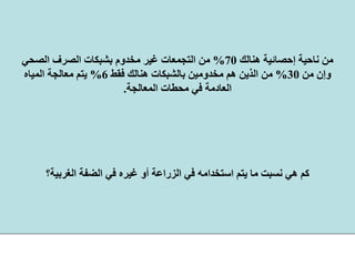 ‫هﻨﺎﻟﻚ‬ ‫إﺣﺼﺎﺋﻴﺔ‬ ‫ﻧﺎﺣﻴﺔ‬ ‫ﻣﻦ‬70%‫اﻟﺼﺤﻲ‬ ‫اﻟﺼﺮف‬ ‫ﺑﺸﺒﻜﺎت‬ ‫ﻣﺨﺪوم‬ ‫ﻏﻴﺮ‬ ‫اﻟﺘﺠﻤﻌﺎت‬ ‫ﻣﻦ‬
‫ﻣﻦ‬ ‫وإن‬30%‫ﻓﻘﻂ‬ ‫هﻨﺎﻟﻚ‬ ‫ﺑﺎﻟﺸﺒﻜﺎت‬ ‫ﻣﺨﺪوﻣﻴﻦ‬ ‫هﻢ‬ ‫اﻟﺬﻳﻦ‬ ‫ﻣﻦ‬6%‫اﻟﻤﻴﺎﻩ‬ ‫ﻣﻌﺎﻟﺠﺔ‬ ‫ﻳﺘﻢ‬
‫اﻟﻤﻌﺎﻟﺠﺔ‬ ‫ﻣﺤﻄﺎت‬ ‫ﻓﻲ‬ ‫اﻟﻌﺎدﻣﺔ‬.
‫اﻟﻐﺮﺑﻴﺔ؟‬ ‫اﻟﻀﻔﺔ‬ ‫ﻓﻲ‬ ‫ﻏﻴﺮﻩ‬ ‫أو‬ ‫اﻟﺰراﻋﺔ‬ ‫ﻓﻲ‬ ‫اﺳﺘﺨﺪاﻣﻪ‬ ‫ﻳﺘﻢ‬ ‫ﻣﺎ‬ ‫ﻧﺴﺒﺖ‬ ‫هﻲ‬ ‫آﻢ‬
 