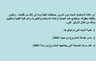 ‫ﻣﻦ‬ ‫ذﻟﻚ‬ ‫إﻟﻰ‬ ‫وﻣﺎ‬ ‫ﺗﻨﻘﻴﺔ‬ ‫ﺑﻤﺤﻄﺎت‬ ‫اﻟﻤﺮور‬ ‫دون‬ ‫اﻟﻤﻴﺎﻩ‬ ‫ﻻﺳﺘﻌﻤﺎل‬ ‫إﻋﺎدة‬ ‫أي‬‫وﺗﻜﻮن‬ ، ‫ﺗﻘﻨﻴﺎت‬
‫اﻟﻌﻤﻠﻴﺔ‬ ‫هﺬﻩ‬ ‫وﺗﺨﻀﻊ‬ ،‫ﻣﻌﻘﻮﻟﺔ‬ ‫ﺑﺘﻜﻠﻔﺔ‬)‫اﻻﺳﺘﺨﺪام‬ ‫إﻋﺎدة‬(‫واﻟﺘﻘﻴﻴﻢ‬ ‫اﻟﻔﻨﻴﺔ‬ ‫واﻟﻤﺮاﻗﺒﺔ‬ ‫ﻟﻠﺘﺠﺮﺑﺔ‬
‫ﻋﻠﻰ‬ ‫اﻟﺘﺮآﻴﺰ‬ ‫ﺧﻼل‬ ‫ﻣﻦ‬ ‫وذﻟﻚ‬:-
.1‫ﺗﻮﻓﻴﺮهﺎ‬ ‫ﺗﻢ‬ ‫اﻟﺘﻲ‬ ‫اﻟﻤﻴﺎﻩ‬ ‫آﻤﻴﺔ‬.
.2‫ﻣﺪى‬‫ﻧﺠﺎﻋﺔ‬‫اﻟﺘﻜﻠﻔﺔ‬ ‫ﺣﻴﺚ‬ ‫ﻣﻦ‬ ‫اﻟﻤﺸﺮوع‬.
3.‫اﻟﺘﻜﻠﻔﺔ‬ ‫ودراﺳﺔ‬ ‫اﻟﻤﺸﺮوع‬ ‫ﻳﺤﺘﺎﺟﻬﺎ‬ ‫اﻟﺘﻲ‬ ‫اﻟﺼﻴﺎﻧﺔ‬ ‫ﻣﺮات‬ ‫ﻋﺪد‬.
 