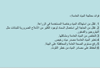 ‫اﻟﻌﺎدﻣﺔ‬ ‫اﻟﻤﻴﺎﻩ‬ ‫ﻣﻌﺎﻟﺠﺔ‬ ‫ﻓﻮاﺋﺪ‬:-
.1‫اﻟﺰراﻋﺔ‬ ‫ﻓﻲ‬ ‫اﻟﻤﺴﺘﺨﺪﻣﺔ‬ ‫وﺧﺎﺻﺔ‬ ‫اﻟﻤﻴﺎﻩ‬ ‫اﺳﺘﻬﻼك‬ ‫ﻣﻦ‬ ‫ﺗﻘﻠﻞ‬.
.2‫اﻟﻀﺮور‬ ‫اﻷﻣﻼح‬ ‫ﻣﻦ‬ ‫اﻟﻜﺜﻴﺮ‬ ‫ﻟﻮﺟﻮد‬ ‫اﻟﺴﻤﺎد‬ ‫اﺳﺘﻌﻤﺎل‬ ‫إﻟﻰ‬ ‫اﻟﺤﺎﺟﺔ‬ ‫ﻣﻦ‬ ‫ﺗﻘﻠﻞ‬‫ﻣﺜﻞ‬ ‫ﻟﻠﻨﺒﺎﺗﺎت‬ ‫ﻳﺔ‬
‫واﻟﻔﺴﻔﻮر‬ ‫اﻟﻨﻴﺘﺮوﺟﻴﻦ‬.
.3‫وﻣﺸﺎآﻠﻬﺎ‬ ‫اﻟﻌﺎدﻣﺔ‬ ‫اﻟﻤﻴﺎﻩ‬ ‫ﻣﻦ‬ ‫اﻟﺘﺨﻠﺺ‬.
.4‫رﺧﻴﺺ‬ ‫ﻣﻴﺎﻩ‬ ‫ﻣﺼﺪر‬ ‫اﻟﻌﺎدﻣﺔ‬ ‫اﻟﻤﻴﺎﻩ‬ ‫ﺗﻌﺘﺒﺮ‬.
.5‫اﻟﺒﻴﺌﺔ‬ ‫ﻋﻠﻰ‬ ‫واﻟﻤﺤﺎﻓﻈﺔ‬ ‫اﻟﻌﺎﻣﺔ‬ ‫اﻟﺼﺤﺔ‬ ‫ﻣﺴﺘﻮى‬ ‫رﻓﻊ‬.
.6‫اﻟﺘﻠﻮث‬ ‫ﺧﻄﺮ‬ ‫ﻣﻦ‬ ‫اﻟﻤﻴﺎﻩ‬ ‫ﻣﺼﺎدر‬ ‫ﻋﻠﻰ‬ ‫اﻟﺤﻔﺎظ‬.
 