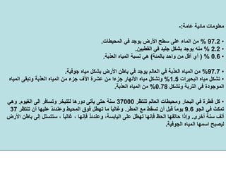 ‫ﻋﺎﻣﺔ‬ ‫ﻣﺎﺋﻴﺔ‬ ‫ﻣﻌﻠﻮﻣﺎت‬:-
•97.2%‫اﻟﻤﺤﻴﻄﺎت‬ ‫ﻓﻲ‬ ‫ﻳﻮﺟﺪ‬ ‫اﻷرض‬ ‫ﺳﻄﺢ‬ ‫ﻋﻠﻰ‬ ‫اﻟﻤﺎء‬ ‫ﻣﻦ‬.
•2.2%‫اﻟﻘﻄﺒﻴﻦ‬ ‫ﻓﻲ‬ ‫ﺟﻠﻴﺪ‬ ‫ﺑﺸﻜﻞ‬ ‫ﻳﻮﺟﺪ‬ ‫ﻣﻨﻪ‬.
•0.6) %‫واﺣﺪ‬ ‫ﻣﻦ‬ ‫أﻗﻞ‬ ‫أي‬‫ﺑﺎﻟﻤﺌﺔ‬(‫اﻟﻌﺬﺑﺔ‬ ‫اﻟﻤﻴﺎﻩ‬ ‫ﻧﺴﺒﺔ‬ ‫هﻲ‬.
•97.7%‫ﺟﻮﻓﻴﺔ‬ ‫ﻣﻴﺎﻩ‬ ‫ﺑﺸﻜﻞ‬ ‫اﻷرض‬ ‫ﺑﺎﻃﻦ‬ ‫ﻓﻲ‬ ‫ﻳﻮﺟﺪ‬ ‫اﻟﻌﺎﻟﻢ‬ ‫ﻓﻲ‬ ‫اﻟﻌﺬﺑﺔ‬ ‫اﻟﻤﻴﺎﻩ‬ ‫ﻣﻦ‬.
•‫اﻟﺒﺤﻴﺮات‬ ‫ﻣﻴﺎﻩ‬ ‫ﺗﺸﻜﻞ‬1.5%‫ﻋﺸﺮة‬ ‫ﻣﻦ‬ ‫ﺟﺰءا‬ ‫اﻷﻧﻬﺎر‬ ‫ﻣﻴﺎﻩ‬ ‫وﺗﺸﻜﻞ‬‫اﻵف‬‫اﻟﻤﻴﺎﻩ‬ ‫وﺗﺒﻘﻰ‬ ‫اﻟﻌﺬﺑﺔ‬ ‫اﻟﻤﻴﺎﻩ‬ ‫ﻣﻦ‬ ‫ﺟﺰء‬
‫وﺗﺸﻜﻞ‬ ‫اﻟﺘﺮﺑﺔ‬ ‫ﻓﻲ‬ ‫اﻟﻤﻮﺟﻮدة‬0.78%‫اﻟﻌﺬﺑﺔ‬ ‫اﻟﻤﻴﺎﻩ‬ ‫ﻣﻦ‬.
•‫ﺗﻨﺘﻈﺮ‬ ‫اﻟﻌﺎﻟﻢ‬ ‫وﻣﺤﻴﻄﺎت‬ ‫اﻟﺒﺤﺎر‬ ‫ﻓﻲ‬ ‫ﻗﻄﺮة‬ ‫آﻞ‬37000‫اﻟﻐﻴﻮم‬ ‫اﻟﻰ‬ ‫وﺗﺴﺎﻓﺮ‬ ‫ﻟﺘﺘﺒﺨﺮ‬ ‫دورهﺎ‬ ‫ﻳﺄﺗﻰ‬ ‫ﺣﺘﻰ‬ ‫ﺳﻨﺔ‬.‫وهﻲ‬
‫اﻟﺠﻮ‬ ‫ﻓﻲ‬ ‫ﺗﻤﻜﺚ‬9.6‫اﻟﻤﻄﺮ‬ ‫ﻣﻊ‬ ‫ﺗﺴﻘﻂ‬ ‫أن‬ ‫ﻗﺒﻞ‬ ً‫ﺎ‬‫ﻳﻮﻣ‬.‫ﺗﻨﺘﻈﺮ‬ ‫أن‬ ‫ﻋﻠﻴﻬﺎ‬ ‫وﻋﻨﺪﺋﺬ‬ ‫اﻟﻤﺤﻴﻂ‬ ‫ﻓﻮق‬ ‫ﺗﻬﻄﻞ‬ ‫ﻣﺎ‬ ً‫ﺎ‬‫وﻏﺎﻟﺒ‬37
‫أﺧﺮى‬ ‫ﺳﻨﺔ‬ ‫أﻟﻒ‬.، ً‫ﺎ‬‫ﻏﺎﻟﺒ‬ ، ‫ﻓﺈﻧﻬﺎ‬ ‫وﻋﻨﺪﺋﺬ‬ ،‫اﻟﻴﺎﺑﺴﺔ‬ ‫ﻋﻠﻰ‬ ‫ﺗﻬﻄﻞ‬ ‫ﻓﺈﻧﻬﺎ‬ ‫اﻟﺤﻆ‬ ‫ﺣﺎﻟﻔﻬﺎ‬ ‫وإذا‬‫اﻷرض‬ ‫ﺑﺎﻃﻦ‬ ‫إﻟﻰ‬ ‫ﺳﺘﺘﺴﻠﻞ‬
‫اﻟﺠﻮﻓﻴﺔ‬ ‫اﻟﻤﻴﺎﻩ‬ ‫اﺳﻤﻬﺎ‬ ‫ﻟﻴﺼﺒﺢ‬.
 