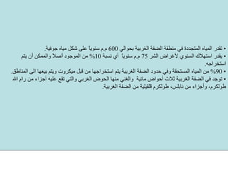 •‫ﺑﺤﻮاﻟﻲ‬ ‫اﻟﻐﺮﺑﻴﺔ‬ ‫اﻟﻀﻔﺔ‬ ‫ﻣﻨﻄﻘﺔ‬ ‫ﻓﻲ‬ ‫اﻟﻤﺘﺠﺪدة‬ ‫اﻟﻤﻴﺎﻩ‬ ‫ﺗﻘﺪر‬600‫م‬.‫ﺟﻮﻓﻴﺔ‬ ‫ﻣﻴﺎﻩ‬ ‫ﺷﻜﻞ‬ ‫ﻋﻠﻰ‬ ً‫ﺎ‬‫ﺳﻨﻮﻳ‬ ‫م‬.
•‫اﻟﺸﺮ‬ ‫ﻷﻏﺮاض‬ ‫اﻟﺴﻨﻮي‬ ‫اﺳﺘﻬﻼك‬ ‫ﻳﻘﺪر‬75‫م‬.‫ﻧﺴﺒﺔ‬ ‫أي‬ ً‫ﺎ‬‫ﺳﻨﻮﻳ‬ ‫م‬10%‫ﻳﺘﻢ‬ ‫أن‬ ‫واﻟﻤﻤﻜﻦ‬ ً‫ﻼ‬‫أﺻ‬ ‫اﻟﻤﻮﺟﻮد‬ ‫ﻣﻦ‬
‫اﺳﺘﺨﺮاﺟﻪ‬.
•90%‫ﻣ‬ ‫ﻗﺒﻞ‬ ‫ﻣﻦ‬ ‫اﺳﺘﺨﺮاﺟﻬﺎ‬ ‫ﻳﺘﻢ‬ ‫اﻟﻐﺮﺑﻴﺔ‬ ‫اﻟﻀﻔﺔ‬ ‫ﺣﺪود‬ ‫وﻓﻲ‬ ‫اﻟﻤﺴﺘﺤﻘﺔ‬ ‫اﻟﻤﻴﺎﻩ‬ ‫ﻣﻦ‬‫اﻟﻤﻨﺎﻃﻖ‬ ‫اﻟﻰ‬ ‫ﺑﻴﻌﻬﺎ‬ ‫وﻳﺘﻢ‬ ‫ﻴﻜﺮوت‬.
•‫اﻟﻐﺮﺑ‬ ‫اﻟﺤﻮض‬ ‫ﻣﻨﻬﺎ‬ ‫واﻟﻐﻨﻲ‬ ‫ﻣﺎﺋﻴﺔ‬ ‫أﺣﻮاض‬ ‫ﺛﻼث‬ ‫اﻟﻐﺮﺑﻴﺔ‬ ‫اﻟﻀﻔﺔ‬ ‫ﻓﻲ‬ ‫ﺗﻮﺟﺪ‬‫اﷲ‬ ‫رام‬ ‫ﻣﻦ‬ ‫أﺟﺰاء‬ ‫ﻋﻠﻴﻪ‬ ‫ﺗﻘﻊ‬ ‫واﻟﺘﻲ‬ ‫ﻲ‬
‫اﻟﻐﺮﺑﻴﺔ‬ ‫اﻟﻀﻔﺔ‬ ‫ﻣﻦ‬ ‫ﻗﻠﻘﻴﻠﻴﺔ‬ ‫ﻃﻮﻟﻜﺮم‬ ،‫ﻧﺎﺑﻠﺲ‬ ‫ﻣﻦ‬ ‫وأﺟﺰاء‬ ،‫ﻃﻮﻟﻜﺮم‬.
 