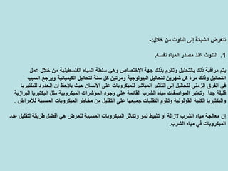 ‫ﺧﻼل‬ ‫ﻣﻦ‬ ‫اﻟﺘﻠﻮث‬ ‫إﻟﻰ‬ ‫اﻟﺸﺒﻜﺔ‬ ‫ﺗﺘﻌﺮض‬:-
.1‫ﻧﻔﺴﻪ‬ ‫اﻟﻤﻴﺎﻩ‬ ‫ﻣﺼﺪر‬ ‫ﻋﻨﺪ‬ ‫اﻟﺘﻠﻮث‬.
‫اﻟﻤﻴﺎﻩ‬ ‫ﺳﻠﻄﺔ‬ ‫وهﻲ‬ ‫اﻻﺧﺘﺼﺎص‬ ‫ﺟﻬﺔ‬ ‫ﺑﺬﻟﻚ‬ ‫وﺗﻘﻮم‬ ‫ﺑﺎﻟﺘﺤﻠﻴﻞ‬ ‫ذﻟﻚ‬ ‫ﻣﺮاﻗﺒﺔ‬ ‫ﻳﺘﻢ‬‫ﻋﻤﻞ‬ ‫ﺧﻼل‬ ‫ﻣﻦ‬ ‫اﻟﻔﻠﺴﻄﻴﻨﻴﺔ‬
‫ﻟﺘﺤﺎ‬ ‫ﺳﻨﺔ‬ ‫آﻞ‬ ‫وﻣﺮﺗﻴﻦ‬ ‫اﻟﺒﻴﻮﻟﻮﺟﻴﺔ‬ ‫ﻟﺘﺤﺎﻟﻴﻞ‬ ‫ﺷﻬﺮﻳﻦ‬ ‫آﻞ‬ ‫ﻣﺮة‬ ‫وذﻟﻚ‬ ‫اﻟﺘﺤﺎﻟﻴﻞ‬‫اﻟﺴﺒﺐ‬ ‫وﻳﺮﺟﻊ‬ ‫اﻟﻜﻴﻤﻴﺎﺋﻴﺔ‬ ‫ﻟﻴﻞ‬
‫اﻻﻧﺴ‬ ‫ﻋﻠﻰ‬ ‫ﻟﻠﻤﻴﻜﺮوﺑﺎت‬ ‫اﻟﻤﺒﺎﺷﺮ‬ ‫اﻟﺘﺄﺛﻴﺮ‬ ‫إﻟﻰ‬ ‫ﻟﺘﺤﺎﻟﻴﻞ‬ ‫اﻟﺰﻣﻨﻲ‬ ‫اﻟﻔﺮق‬ ‫ﻓﻲ‬‫ﻟﻠﺒﻜﺘﻴﺮﻳﺎ‬ ‫اﻟﺤﺪود‬ ‫أن‬ ‫ﻳﻼﺣﻆ‬ ‫ﺣﻴﺚ‬ ‫ﺎن‬
ً‫ا‬‫ﺟﺪ‬ ‫ﻗﻠﻴﻠﺔ‬.‫اﻟﻤﻴﻜﺮوﺑﻴﺔ‬ ‫اﻟﻤﺆﺷﺮات‬ ‫وﺟﻮد‬ ‫ﻋﻠﻰ‬ ‫اﻟﻘﺎﺋﻤﺔ‬ ‫اﻟﺸﺮب‬ ‫ﻣﻴﺎﻩ‬ ‫اﻟﻤﻮاﺻﻔﺎت‬ ‫وﺗﻌﺘﺒﺮ‬‫اﻟﺒﺮازﻳﺔ‬ ‫اﻟﺒﻜﺘﻴﺮﻳﺎ‬ ‫ﻣﺜﻞ‬
‫ﻣﻦ‬ ‫اﻟﺘﻘﻠﻴﻞ‬ ‫ﻋﻠﻰ‬ ‫ﺟﻤﻴﻌﻬﺎ‬ ‫اﻟﺘﻘﻨﻴﺎت‬ ‫وﺗﻘﻮم‬ ‫اﻟﻘﻮﻟﻮﻧﻴﺔ‬ ‫اﻟﻜﻠﻴﺔ‬ ‫واﻟﺒﻜﺘﻴﺮﻳﺎ‬‫ﻟﻸﻣﺮاض‬ ‫اﻟﻤﺴﺒﺒﺔ‬ ‫اﻟﻤﻴﻜﺮوﺑﺎت‬ ‫ﻣﺨﺎﻃﺮ‬.
‫اﻟﻤﺴﺒ‬ ‫اﻟﻤﻴﻜﺮوﺑﺎت‬ ‫وﺗﻜﺎﺛﺮ‬ ‫ﻧﻤﻮ‬ ‫ﺗﺜﺒﻴﻂ‬ ‫أو‬ ‫ﻹزاﻟﺔ‬ ‫اﻟﺸﺮب‬ ‫ﻣﻴﺎﻩ‬ ‫ﻣﻌﺎﻟﺠﺔ‬ ‫إن‬‫ﻋﺪد‬ ‫ﻟﺘﻘﻠﻴﻞ‬ ‫ﻃﺮﻳﻘﺔ‬ ‫أﻓﻀﻞ‬ ‫هﻲ‬ ‫ﻟﻠﻤﺮض‬ ‫ﺒﺔ‬
‫اﻟﺸﺮب‬ ‫ﻣﻴﺎﻩ‬ ‫ﻓﻲ‬ ‫اﻟﻤﻴﻜﺮوﺑﺎت‬.
 