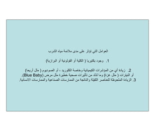 ‫اﻟﺸﺮب‬ ‫ﻣﻴﺎﻩ‬ ‫ﻣﻼﺋﻤﺔ‬ ‫ﻣﺪى‬ ‫ﻋﻠﻰ‬ ‫ﺗﺆﺛﺮ‬ ‫اﻟﺘﻲ‬ ‫اﻟﻌﻮاﻣﻞ‬
.1‫ﺑﻜﺘﻴﺮﻳﺎ‬ ‫وﺟﻮد‬)‫اﻟﺒﺮازﻳﺔ‬ ‫أو‬ ‫اﻟﻘﻮﻟﻮﻧﻴﺔ‬ ‫أو‬ ‫اﻟﻜﻠﻴﺔ‬(
.2‫اﻟﺼﻮدﻳﻮم‬ ‫أو‬ ، ‫اﻟﻜﻠﻮرﻳﺪ‬ ‫وﺧﺎﺻﺔ‬ ‫اﻟﻜﻴﻤﻴﺎﺋﻴﺔ‬ ‫اﻟﻤﺆﺷﺮات‬ ‫ﻣﻦ‬ ‫أي‬ ‫زﻳﺎدة‬)‫أرﻳﺤﺎ‬ ‫ﻣﺜﻞ‬(
‫اﻟﻨﻴﺘﺮات‬ ‫أو‬)‫ﻏﺰة‬ ‫ﻣﺜﻞ‬(‫وﻣﺎ‬‫ﻟﺬﻟﺪ‬‫ﻣﺮض‬ ‫ﻣﺜﻞ‬ ‫ﺧﻄﻴﺮة‬ ‫ﺻﺤﻴﺔ‬ ‫ﺗﺄﺛﻴﺮات‬ ‫ﻣﻦ‬)Blue Baby.(
3.‫اﻟﺼﻨﺎﻋﻴﺔ‬ ‫اﻟﻤﻤﺎرﺳﺎت‬ ‫ﻣﻦ‬ ‫واﻟﻨﺎﺗﺠﺔ‬ ‫اﻟﺜﻘﻴﻠﺔ‬ ‫ﻟﻠﻌﻨﺎﺻﺮ‬ ‫اﻟﻤﻠﺤﻮﻇﺔ‬ ‫اﻟﺰﻳﺎدة‬‫اﻻﻧﺴﺎﻧﻴﺔ‬ ‫واﻟﻤﻤﺎرﺳﺎت‬.
 