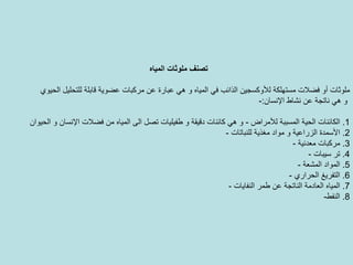 ‫ﻣ‬ ‫ﺗﺼﻨﻒ‬‫اﻟﻤﻴﺎﻩ‬ ‫ﻠﻮﺛﺎت‬
‫أو‬ ‫ﻣﻠﻮﺛﺎت‬‫ﻓﻀﻼت‬‫اﻟﺬاﺋﺐ‬ ‫ﻟﻸوآﺴﺠﻴﻦ‬ ‫ﻣﺴﺘﻬﻠﻜﺔ‬‫اﻟﺤﻴﻮي‬ ‫ﻟﻠﺘﺤﻠﻴﻞ‬ ‫ﻗﺎﺑﻠﺔ‬ ‫ﻋﻀﻮﻳﺔ‬ ‫ﻣﺮآﺒﺎت‬ ‫ﻋﻦ‬ ‫ﻋﺒﺎرة‬ ‫هﻲ‬ ‫و‬ ‫اﻟﻤﻴﺎﻩ‬ ‫ﻓﻲ‬
‫ﻧﺸﺎط‬ ‫ﻋﻦ‬ ‫ﻧﺎﺗﺠﺔ‬ ‫هﻲ‬ ‫و‬‫اﻹﻧﺴﺎن‬:-
1.‫ﻟﻸﻣﺮاض‬ ‫اﻟﻤﺴﺒﺒﺔ‬ ‫اﻟﺤﻴﺔ‬ ‫اﻟﻜﺎﺋﻨﺎت‬-‫ﺗﺼﻞ‬ ‫ﻃﻔﻴﻠﻴﺎت‬ ‫و‬ ‫دﻗﻴﻘﺔ‬ ‫آﺎﺋﻨﺎت‬ ‫هﻲ‬ ‫و‬‫ﻣﻦ‬ ‫اﻟﻤﻴﺎﻩ‬ ‫اﻟﻰ‬‫ﻓﻀﻼت‬‫اﻟﺤﻴﻮان‬ ‫و‬ ‫اﻹﻧﺴﺎن‬
2.‫ﻣﻐﺬﻳﺔ‬ ‫ﻣﻮاد‬ ‫و‬ ‫اﻟﺰراﻋﻴﺔ‬ ‫اﻷﺳﻤﺪة‬‫ﻟﻠﻨﺒﺎﺗﺎت‬-
3.‫ﻣﻌﺪﻧﻴﺔ‬ ‫ﻣﺮآﺒﺎت‬-
4.‫ﺳﻴﺒﺎت‬ ‫ﺗﺮ‬-
5.‫اﻟﻤﺸﻌﺔ‬ ‫اﻟﻤﻮاد‬-
6.‫اﻟﺘﻔﺮﻳﻎ‬‫اﻟﺤﺮاري‬-
7.‫اﻟﻨﻔﺎﻳﺎت‬ ‫ﻃﻤﺮ‬ ‫ﻋﻦ‬ ‫اﻟﻨﺎﺗﺠﺔ‬ ‫اﻟﻌﺎدﻣﺔ‬ ‫اﻟﻤﻴﺎﻩ‬-
8.‫اﻟﻨﻔﻂ‬-
 