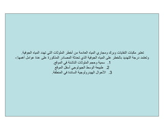 ‫اﻟﻤﻠﻮﺛﺎت‬ ‫أﺧﻄﺮ‬ ‫ﻣﻦ‬ ‫اﻟﻌﺎدﻣﺔ‬ ‫اﻟﻤﻴﺎﻩ‬ ‫وﻣﺠﺎري‬ ‫وﺑﺮك‬ ‫اﻟﻨﻔﺎﻳﺎت‬ ‫ﻣﻜﺒﺎت‬ ‫ﺗﻌﺘﺒﺮ‬‫اﻟﺠﻮﻓﻴﺔ‬ ‫اﻟﻤﻴﺎﻩ‬ ‫ﺗﻬﺪد‬ ‫اﻟﺘﻲ‬.
‫اﻟﺬي‬ ‫اﻟﺠﻮﻓﻴﺔ‬ ‫اﻟﻤﻴﺎﻩ‬ ‫ﻋﻠﻰ‬ ‫ﺑﺎﻟﺨﻄﺮ‬ ‫اﻟﺘﻬﺪﻳﺪ‬ ‫درﺟﺔ‬ ‫وﺗﻌﺘﻤﺪ‬‫ﺗﺤﺪﺛﺔ‬‫أهﻤﻬﺎ‬ ‫ﻋﻮاﻣﻞ‬ ‫ﻋﺪة‬ ‫ﻋﻠﻰ‬ ‫اﻟﻤﺬآﻮرة‬ ‫اﻟﻤﺼﺎدر‬:-
.1‫اﻟﻤﻮﻗﻊ‬ ‫ﻓﻲ‬ ‫اﻟﻨﺎﺷﺌﺔ‬ ‫اﻟﻤﻠﻮﺛﺎت‬ ‫وﺣﺠﻢ‬ ‫ﺳﻤﻴﺔ‬.
.2‫اﻟﻤﻮﻗﻊ‬ ‫أﺳﻔﻞ‬ ‫اﻟﺠﻴﻮﻟﻮﺟﻲ‬ ‫اﻟﻮﺳﻂ‬ ‫ﻃﺒﻴﻌﺔ‬
.3‫اﻟﻤﻨﻄﻘﺔ‬ ‫ﻓﻲ‬ ‫اﻟﺴﺎﺋﺪة‬ ‫اﻟﻬﻴﺪروﻟﻮﺟﻴﺔ‬ ‫اﻷﺣﻮال‬.
 