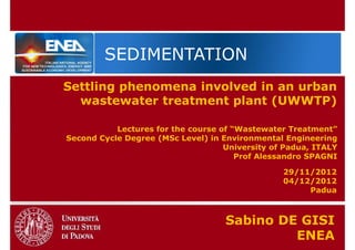 SEDIMENTATION
Settling phenomena involved in an urban
  wastewater treatment plant (UWWTP)

           Lectures for the course of “Wastewater Treatment”
Second Cycle Degree (MSc Level) in Environmental Engineering
                                    University of Padua, ITALY
                                       Prof Alessandro SPAGNI

                                                 29/11/2012
                                                 04/12/2012
                                                      Padua



                                    Sabino DE GISI
                                             ENEA
 