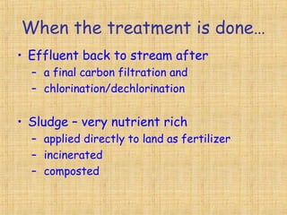 When the treatment is done…
• Effluent back to stream after
– a final carbon filtration and
– chlorination/dechlorination
• Sludge – very nutrient rich
– applied directly to land as fertilizer
– incinerated
– composted
 