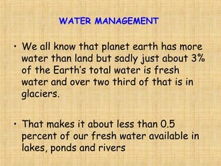 • We all know that planet earth has more
water than land but sadly just about 3%
of the Earth’s total water is fresh
water and over two third of that is in
glaciers.
• That makes it about less than 0.5
percent of our fresh water available in
lakes, ponds and rivers
WATER MANAGEMENT
 