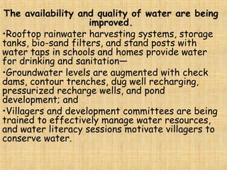 The availability and quality of water are being
improved.
•Rooftop rainwater harvesting systems, storage
tanks, bio-sand filters, and stand posts with
water taps in schools and homes provide water
for drinking and sanitation—
•Groundwater levels are augmented with check
dams, contour trenches, dug well recharging,
pressurized recharge wells, and pond
development; and
•Villagers and development committees are being
trained to effectively manage water resources,
and water literacy sessions motivate villagers to
conserve water.
 