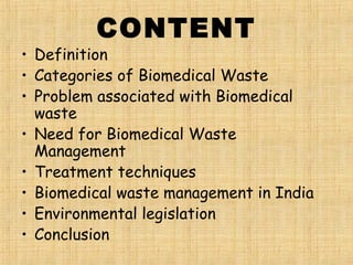 CONTENT
• Definition
• Categories of Biomedical Waste
• Problem associated with Biomedical
waste
• Need for Biomedical Waste
Management
• Treatment techniques
• Biomedical waste management in India
• Environmental legislation
• Conclusion
 
