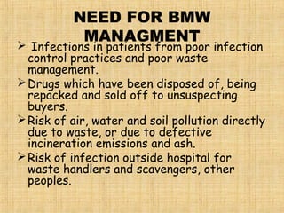 NEED FOR BMW
MANAGMENT
 Infections in patients from poor infection
control practices and poor waste
management.
Drugs which have been disposed of, being
repacked and sold off to unsuspecting
buyers.
Risk of air, water and soil pollution directly
due to waste, or due to defective
incineration emissions and ash.
Risk of infection outside hospital for
waste handlers and scavengers, other
peoples.
 
