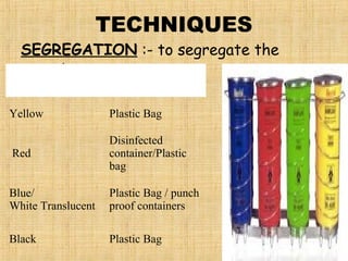 TECHNIQUES
SEGREGATION :- to segregate the
wastes.
Colour Coding Type of Container
Yellow Plastic Bag
Red
Disinfected
container/Plastic
bag
Blue/
White Translucent
Plastic Bag / punch
proof containers
Black Plastic Bag
 